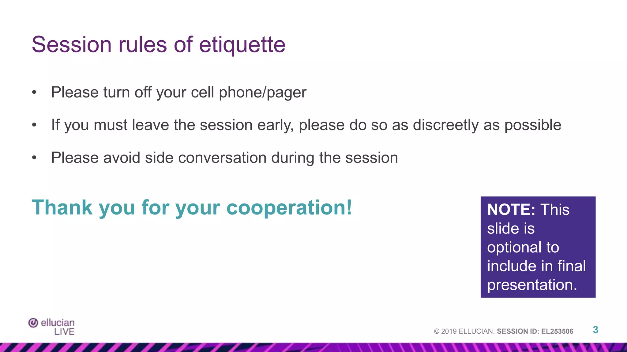 © 2019 ELLUCIAN. SESSION ID: EL253506
• Please turn off your cell phone/pager
• If you must leave the session early, please do so as discreetly as possible
• Please avoid side conversation during the session
Thank you for your cooperation!
3
Session rules of etiquette
NOTE: This
slide is
optional to
include in final
presentation.
 