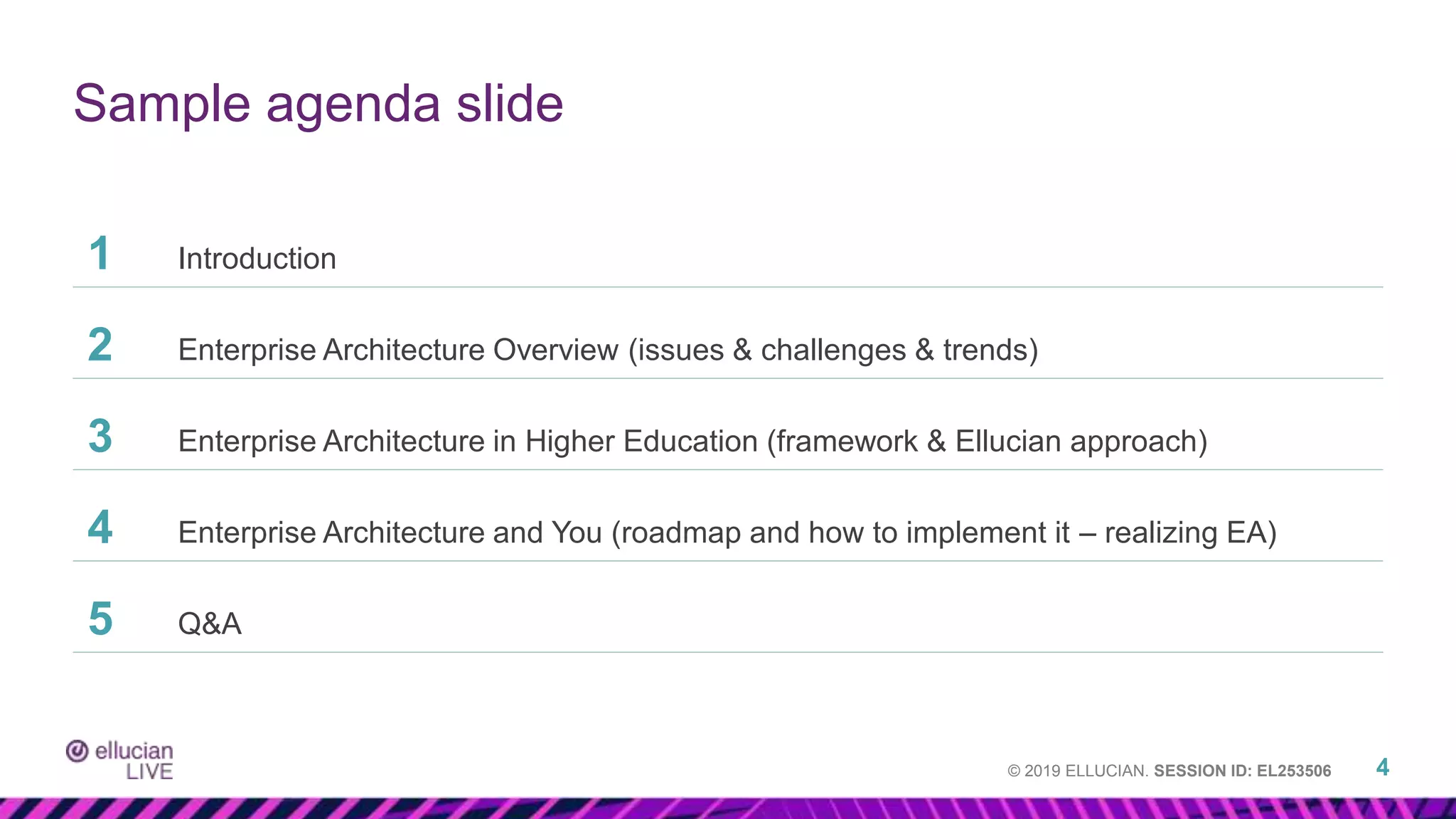 © 2019 ELLUCIAN. SESSION ID: EL253506
Sample agenda slide
4
1 Introduction
2 Enterprise Architecture Overview (issues & challenges & trends)
3 Enterprise Architecture in Higher Education (framework & Ellucian approach)
4 Enterprise Architecture and You (roadmap and how to implement it – realizing EA)
5 Q&A
 