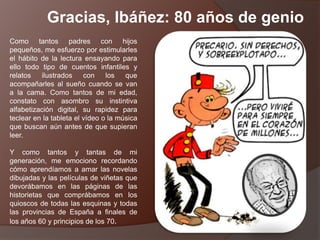 Como tantos padres con hijos
pequeños, me esfuerzo por estimularles
el hábito de la lectura ensayando para
ello todo tipo de cuentos infantiles y
relatos ilustrados con los que
acompañarles al sueño cuando se van
a la cama. Como tantos de mi edad,
constato con asombro su instintiva
alfabetización digital, su rapidez para
teclear en la tableta el vídeo o la música
que buscan aún antes de que supieran
leer.
Y como tantos y tantas de mi
generación, me emociono recordando
cómo aprendíamos a amar las novelas
dibujadas y las películas de viñetas que
devorábamos en las páginas de las
historietas que comprábamos en los
quioscos de todas las esquinas y todas
las provincias de España a finales de
los años 60 y principios de los 70.
Gracias, Ibáñez: 80 años de genio
 