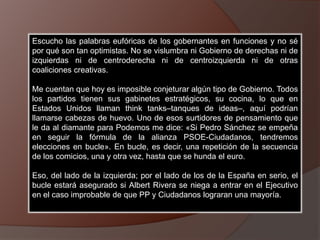 Escucho las palabras eufóricas de los gobernantes en funciones y no sé
por qué son tan optimistas. No se vislumbra ni Gobierno de derechas ni de
izquierdas ni de centroderecha ni de centroizquierda ni de otras
coaliciones creativas.
Me cuentan que hoy es imposible conjeturar algún tipo de Gobierno. Todos
los partidos tienen sus gabinetes estratégicos, su cocina, lo que en
Estados Unidos llaman think tanks–tanques de ideas–, aquí podrían
llamarse cabezas de huevo. Uno de esos surtidores de pensamiento que
le da al diamante para Podemos me dice: «Si Pedro Sánchez se empeña
en seguir la fórmula de la alianza PSOE-Ciudadanos, tendremos
elecciones en bucle». En bucle, es decir, una repetición de la secuencia
de los comicios, una y otra vez, hasta que se hunda el euro.
Eso, del lado de la izquierda; por el lado de los de la España en serio, el
bucle estará asegurado si Albert Rivera se niega a entrar en el Ejecutivo
en el caso improbable de que PP y Ciudadanos lograran una mayoría.
 