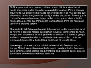 El PP espera la victoria porque confía en el voto útil, la abstención, el
miedo a los rojos y a las consultas de autodeterminación. Pero la ropa de
algunos de sus dirigentes ha estado llena de bolsillos y es muy posible que
el recuerdo de los mangantes les castigue en las elecciones. Parece que la
corrupción no se refleja en el espejo de las urnas, que muchos votantes
han llegado a pensar que Panamá los iguala a todos. Pero eso habrá que
verlo en el ardiente verano.
El presidente del Gobierno dice que debemos huir de los adanes. No sé si
se referirá a aquellos herejes que querían recuperar la inocencia de Adán,
los que iban emporretos en el El jardín de las delicias; o a aquellos griegos
vacilones que preferían vivir en una tinaja tocándose el pijo, comiendo
lentejas o higos secos y diciéndole al poder que no le quite el sol.
No creo que nos merezcamos la felicidad de vivir sin Gobierno mucho
tiempo. Al final, los políticos recordarán que la reyerta entre las fracciones
suele terminar, como escribió Illia Ehrenburg, en pesadillas que ni siquiera
soñó Goya: con muñecas de boca convulsa.
 
