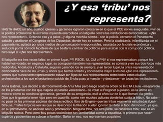 ¿Y esa ‘tribu’ nos
representa?
HASTA HACE un año, cuando iglesias y garzones lograron colocarse en lo que el PCE no les aseguraba, vivir de
la política profesional, la extrema izquierda enarbolaba un latiguillo contra las instituciones democráticas: «¡No
nos representan!». Gritando eso y a palos –y alguna mochila bomba– con la policía, cercaron el Parlamento
catalán y asaltaron el Congreso de los Diputados, donde hoy se sientan. Pero la ciudadanía, infantilizada por el
zapaterismo, agitada por unos medios de comunicación irresponsables, asustada por la crisis económica y
seducida por la cómoda hipótesis de que bastaría cambiar de políticos para acabar con la corrupción política,
hizo suyo el «¡No nos representan!».
El latiguillo era tres veces falso: en primer lugar, PP, PSOE, IU, CiU o PNV sí nos representaban, porque les
habíamos votado; en segundo lugar, su corrupción también nos representaba: se conocía y en sus dos focos más
hediondos, Andalucía y Cataluña, seguían ganando los de siempre; y en tercer lugar, la única representación
democrática nace de las urnas, y ahora que hemos votado y conocemos mejor a los del «¡No nos representan!»
vemos que nunca tanto representante estuvo tan lejos de sus representados como todos estos okupas
profesionales a los que el sectarismo suicida de Snchz puso a mandar –y desbarrar– en todas las instituciones.
Anna Gabriel, que decidió el derrocamiento de Artur Mas pero luego acató la orden de la ETA Lliure –inseparable
de los proetarras con los que viajaba al paraíso venezolano– de votar al Fregonet pujoliano, es la última en
mostrar cómo su oceánica ignorancia, gemela de su arrogancia, está a años luz de lo que llaman «la gente».
Dice que le gustaría tener hijos pero en cuadrilla, como «en muchas culturas donde los cuida la tribu». No sabe –
no pasó de las primeras páginas del desacreditado libro de Engels– que las tribus realmente estudiadas (Lévi-
Strauss, Tristes trópicos) en las que se desconoce la filiación suelen ignorar también el tabú del incesto, ya que,
en su primitivismo, no asocian sexo y procreación. Ninguna tribu, por otra parte, se considera tribu; ese es un
latiguillo racista. Pero como hay pocas sociedades tan familiaristas como la española, lo primero que hacen
cuperos y podemitas es colocar al familión. Salvo en eso, nos representan poquísimo
 