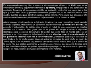 Por eso entendemos muy bien la mazurca interpretada por el bueno de Kichi, que se ha
emocionado encima y seguramente también a Spielberg, empapando la silla consistorial de
cursilería. Desahoga el roussoniano alcalde su frustración contra los que «no miran a los
ojos y solo saben cifrar» y podemos entenderle, porque uno no se mete en política para
cuadrar cuentas sino para construir pueblos, como mínimo. Pero ocurre que andan por ahí
sueltos unos cabrones empeñados en no dejarnos soñar con el dinero de todos.
Atisbamos aquí el doloroso fin de la épica del derrotado que tanta rentabilidad moral ha dado
a la vieja izquierda. Hasta ahora un comunista podía echárselas de víctima del Sistema, de
perdedor insobornable, de estilita ético erguido en mitad de una escombrera de ideales
barridos por la historia. Pero ¿qué pasa si se gana? Ah, amigo. Cuando la virginidad
ideológica pase la prueba del pañuelo del poder, que como todo el mundo sabe es un
putiferio, a ver cómo seguimos defendiendo la pureza. «Se vive muy cómodo siendo fiel a
tus principios sabiendo que vas a ser minoritario», protestaba Iglesias por la época en
que tildaba a IU de pitufo gruñón. Ahora él aplica las consejas de papá pitufo, es decir, de
Julio Anguita. A mi juicio está coqueteando demasiado con la victoria. Mira que si al final de
la broma hay que acabar gobernando y marcándose un Tsipras. Qué desastre. Su sigla será
al final más aborrecida por los pobres, que son los que pagan los experimentos sin gaseosa,
que por los ricos, quienes disfrutarán del incendio como nerones.
JORGE BUSTOS
 