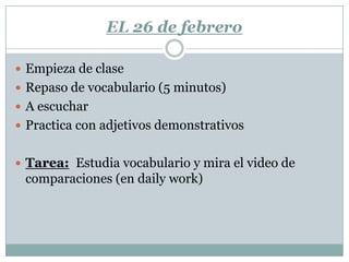 EL 26 de febrero

 Empieza de clase
 Repaso de vocabulario (5 minutos)
 A escuchar
 Practica con adjetivos demonstrativos


 Tarea: Estudia vocabulario y mira el video de
 comparaciones (en daily work)
 