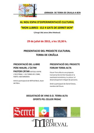 JORNADA DE TERRA DE CRUILLA A BCN
AL NOU ESPAI D’EXPERIMENTACIÓ CULTURAL
“MON LLIBRES · ELS 4 GATS DE SERRET-BCN”
C/Aragó 108, baixos (Mon Medieval)
29 de juliol de 2015, a les 19,30 h.
PRESENTACIO DEL PROJECTE CULTURAL
TERRA DE CRUÏLLA
PRESENTACIÓ DEL LLIBRE
PERE MAURI, L’ÚLTIM
PASTOR CÀTAR VIATGEU ENTRE
L’OCCITÀNIA I LES TERRES DE L’EBRE,
PORTS I MATARRANYA
Amb la participació de Wilfried Beck, Autor
del llibre.
PRESENTACIÓ DEL PROJECTE
FORUM TERRA ALTA
Fòrum Terra Alta és una proposta
transversal de territori basada en la
reactivació econòmica, la cultura i el
desenvolupament integral de persones.
Amb la participació de Daniel Esteve,
membre del Fòrum.
DEGUSTACIÓ DE VINS D.O. TERRA ALTA
OFERTS PEL CELLER FRISAC
 