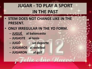JUGAR - TO PLAY A SPORT
           IN THE PAST
• STEM DOES NOT CHANGE LIKE IN THE
  PRESENT.
• ONLY IRREGULAR IN THE YO FORM.
  – JUGUÉ al baloncesto
  – JUGASTE al tenis
  – JUGÓ       un deporte
  – JUGAMOS al voleibol
  – JUGARON     al golf
 