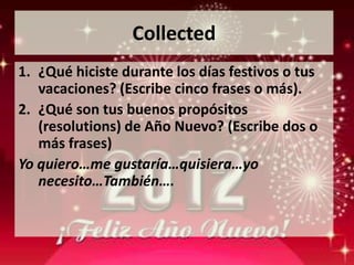Collected
1. ¿Qué hiciste durante los días festivos o tus
   vacaciones? (Escribe cinco frases o más).
2. ¿Qué son tus buenos propósitos
   (resolutions) de Año Nuevo? (Escribe dos o
   más frases)
Yo quiero…me gustaría…quisiera…yo
   necesito…También….
 
