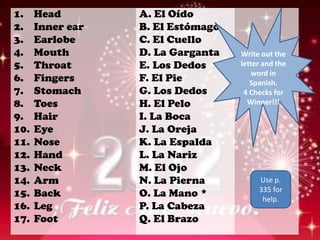 1.    Head        A. El Oído
2.    Inner ear   B. El Estómago
3.    Earlobe     C. El Cuello
4.    Mouth       D. La Garganta   Write out the
5.    Throat      E. Los Dedos     letter and the
                                       word in
6.    Fingers     F. El Pie           Spanish.
7.    Stomach     G. Los Dedos      4 Checks for
8.    Toes        H. El Pelo         Winner!!!
9.    Hair        I. La Boca
10.   Eye         J. La Oreja
11.   Nose        K. La Espalda
12.   Hand        L. La Nariz
13.   Neck        M. El Ojo
14.   Arm         N. La Pierna          Use p.
                                        335 for
15.   Back        O. La Mano *           help.
16.   Leg         P. La Cabeza
17.   Foot        Q. El Brazo
 