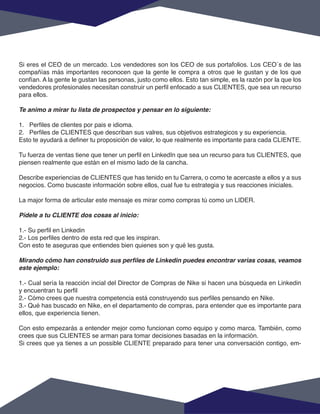 Si eres el CEO de un mercado. Los vendedores son los CEO de sus portafolios. Los CEO´s de las
compañías más importantes reconocen que la gente le compra a otros que le gustan y de los que
confían. A la gente le gustan las personas, justo como ellos. Esto tan simple, es la razón por la que los
vendedores profesionales necesitan construir un perfil enfocado a sus CLIENTES, que sea un recurso
para ellos.
Te animo a mirar tu lista de prospectos y pensar en lo siguiente:
1. Perfiles de clientes por pais e idioma.
2. Perfiles de CLIENTES que describan sus valres, sus objetivos estrategicos y su experiencia.
Esto te ayudará a definer tu proposición de valor, lo que realmente es importante para cada CLIENTE.
Tu fuerza de ventas tiene que tener un perfil en LinkedIn que sea un recurso para tus CLIENTES, que
piensen realmente que están en el mismo lado de la cancha.
Describe experiencias de CLIENTES que has tenido en tu Carrera, o como te acercaste a ellos y a sus
negocios. Como buscaste información sobre ellos, cual fue tu estrategia y sus reacciones iniciales.
La major forma de articular este mensaje es mirar como compras tú como un LIDER.
Pídele a tu CLIENTE dos cosas al inicio:
1.- Su perfil en Linkedin
2.- Los perfiles dentro de esta red que les inspiran.
Con esto te aseguras que entiendes bien quienes son y qué les gusta.
Mirando cómo han construido sus perfiles de Linkedin puedes encontrar varias cosas, veamos
este ejemplo:
1.- Cual sería la reacción incial del Director de Compras de Nike si hacen una búsqueda en Linkedin
y encuentran tu perfil
2.- Cómo crees que nuestra competencia está construyendo sus perfiles pensando en Nike.
3.- Qué has buscado en Nike, en el departamento de compras, para entender que es importante para
ellos, que experiencia tienen.
Con esto empezarás a entender mejor como funcionan como equipo y como marca. También, como
crees que sus CLIENTES se arman para tomar decisiones basadas en la información.
Si crees que ya tienes a un possible CLIENTE preparado para tener una conversación contigo, em-
 