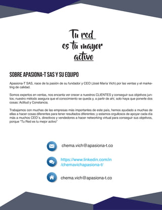 SOBREAPASIONA-TSASYSUEQUIPO
Apasiona-T SAS, nace de la pasión de su fundador y CEO (José María Vich) por las ventas y el marke-
ting de calidad.
Somos expertos en ventas, nos encanta ver crecer a nuestros CLIENTES y conseguir sus objetivos jun-
tos; nuestro método asegura que el conocimiento se queda y, a partir de ahí, solo haya que ponerle dos
cosas: Actitud y Constancia.
Trabajamos con muchas de las empresas más importantes de este país, hemos ayudado a muchas de
ellas a hacer cosas diferentes para tener resultados diferentes; y estamos orgullosos de apoyar cada día
más a muchos CEO´s, directivos y vendedores a hacer networking virtual para conseguir sus objetivos,
porque “Tu Red es tu mejor activo”
Tu red
es tu mayor
activo
chema.vich@apasiona-t.co
chema.vich@apasiona-t.co
https://www.linkedin.com/in
/chemavichapasiona-t/
 