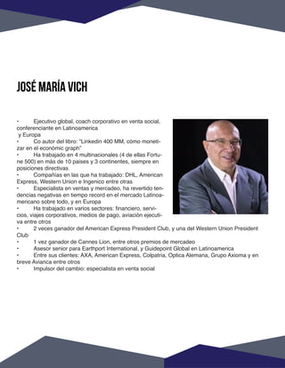 •	 Ejecutivo global, coach corporativo en venta social,
conferenciante en Latinoamerica
y Europa
•	 Co autor del libro: “Linkedin 400 MM, cómo moneti-
zar en el económic graph”
•	 Ha trabajado en 4 multinacionales (4 de ellas Fortu-
ne 500) en más de 10 paises y 3 continentes, siempre en
posiciones directivas
•	 Compañías en las que ha trabajado: DHL, American
Express, Western Union e Ingenico entre otras
•	 Especialista en ventas y mercadeo, ha revertido ten-
dencias negativas en tiempo record en el mercado Latinoa-
mericano sobre todo, y en Europa
•	 Ha trabajado en varios sectores: financiero, servi-
cios, viajes corporativos, medios de pago, aviación ejecuti-
va entre otros
•	 2 veces ganador del American Express President Club, y una del Western Union President
Club
•	 1 vez ganador de Cannes Lion, entre otros premios de mercadeo
•	 Asesor senior para Earthport International, y Guidepoint Global en Latinoamerica
•	 Entre sus clientes: AXA, American Express, Colpatria, Optica Alemana, Grupo Axioma y en
breve Avianca entre otros
•	 Impulsor del cambio: especialista en venta social
José maría vich
 