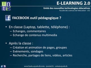 FACEBOOK outil pédagogique ?

• En classe (Laptop, tablette, téléphone) :
   – Echanges, commentaires
   – Echange de contenus multimedia

• Après la classe :
   – Création et animation de pages, groupes
   – Evénements, sondages
   – Recherche, partages de liens, vidéos, articles
 