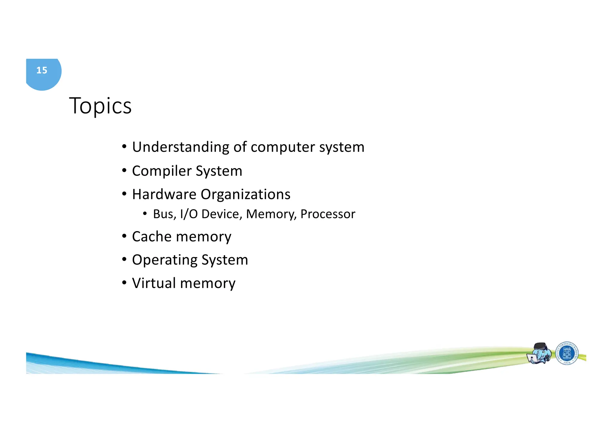 15
Topics
• Understanding of computer system
• Compiler System
• Hardware Organizations
• Bus, I/O Device, Memory, Processor
• Cache memory
• Operating System
• Virtual memory
 