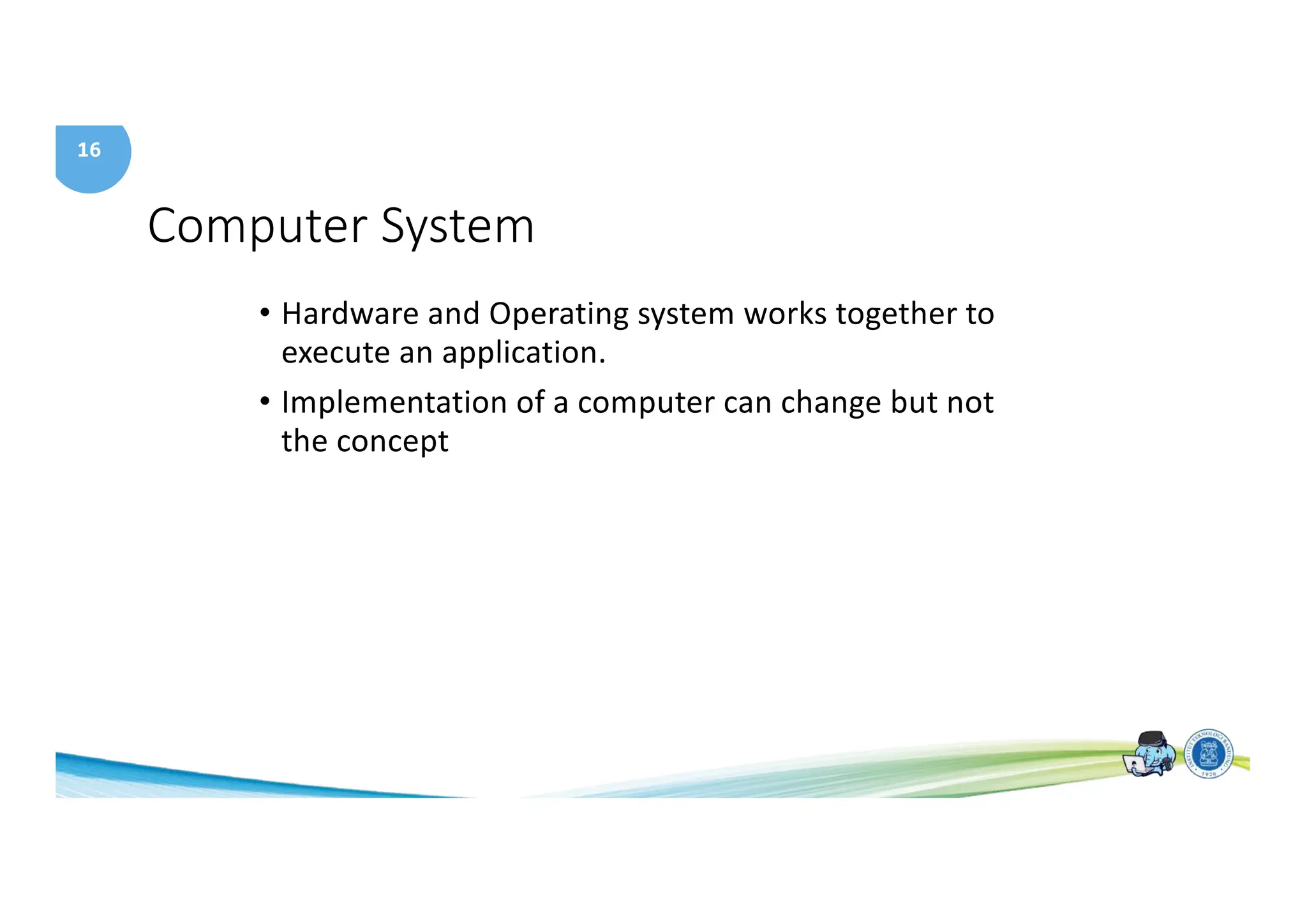16
Computer System
• Hardware and Operating system works together to
execute an application.
• Implementation of a computer can change but not
the concept
 