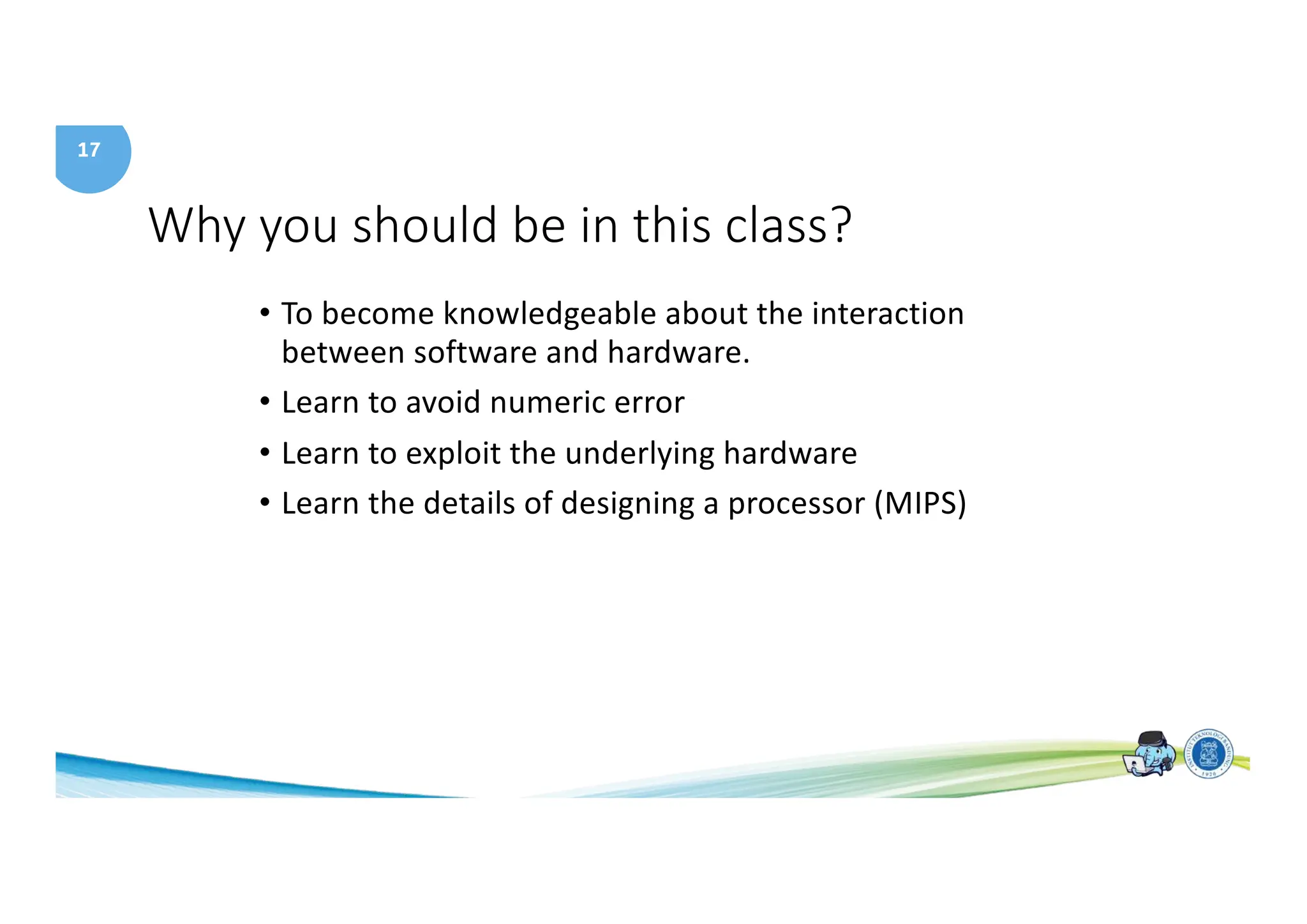 17
Why you should be in this class?
• To become knowledgeable about the interaction
between software and hardware.
• Learn to avoid numeric error
• Learn to exploit the underlying hardware
• Learn the details of designing a processor (MIPS)
 