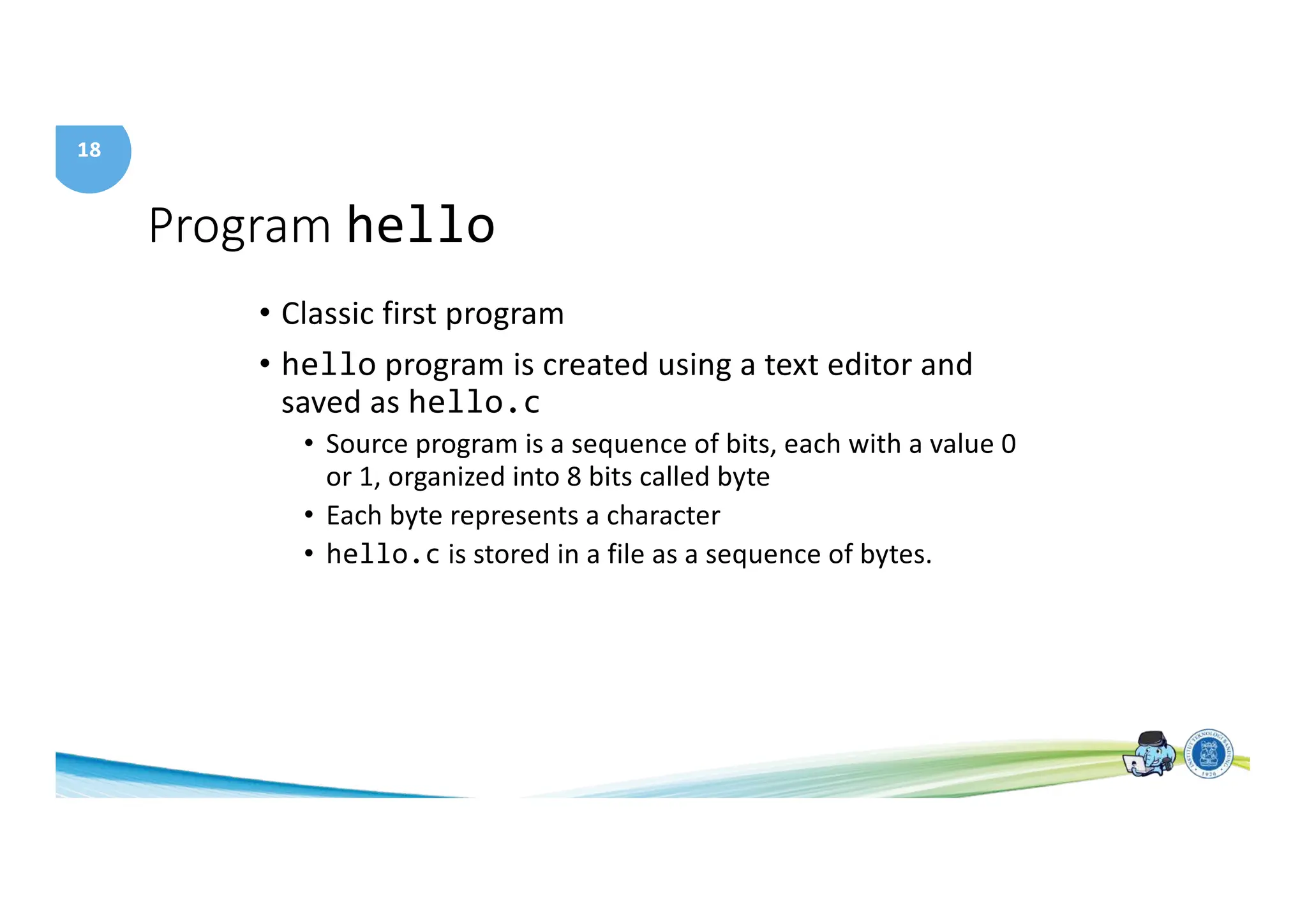 18
Program hello
• Classic first program
• hello program is created using a text editor and
saved as hello.c
• Source program is a sequence of bits, each with a value 0
or 1, organized into 8 bits called byte
• Each byte represents a character
• hello.c is stored in a file as a sequence of bytes.
 