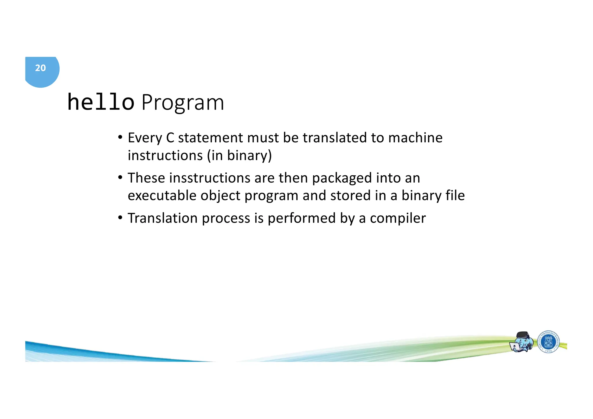 20
hello Program
• Every C statement must be translated to machine
instructions (in binary)
• These insstructions are then packaged into an
executable object program and stored in a binary file
• Translation process is performed by a compiler
 