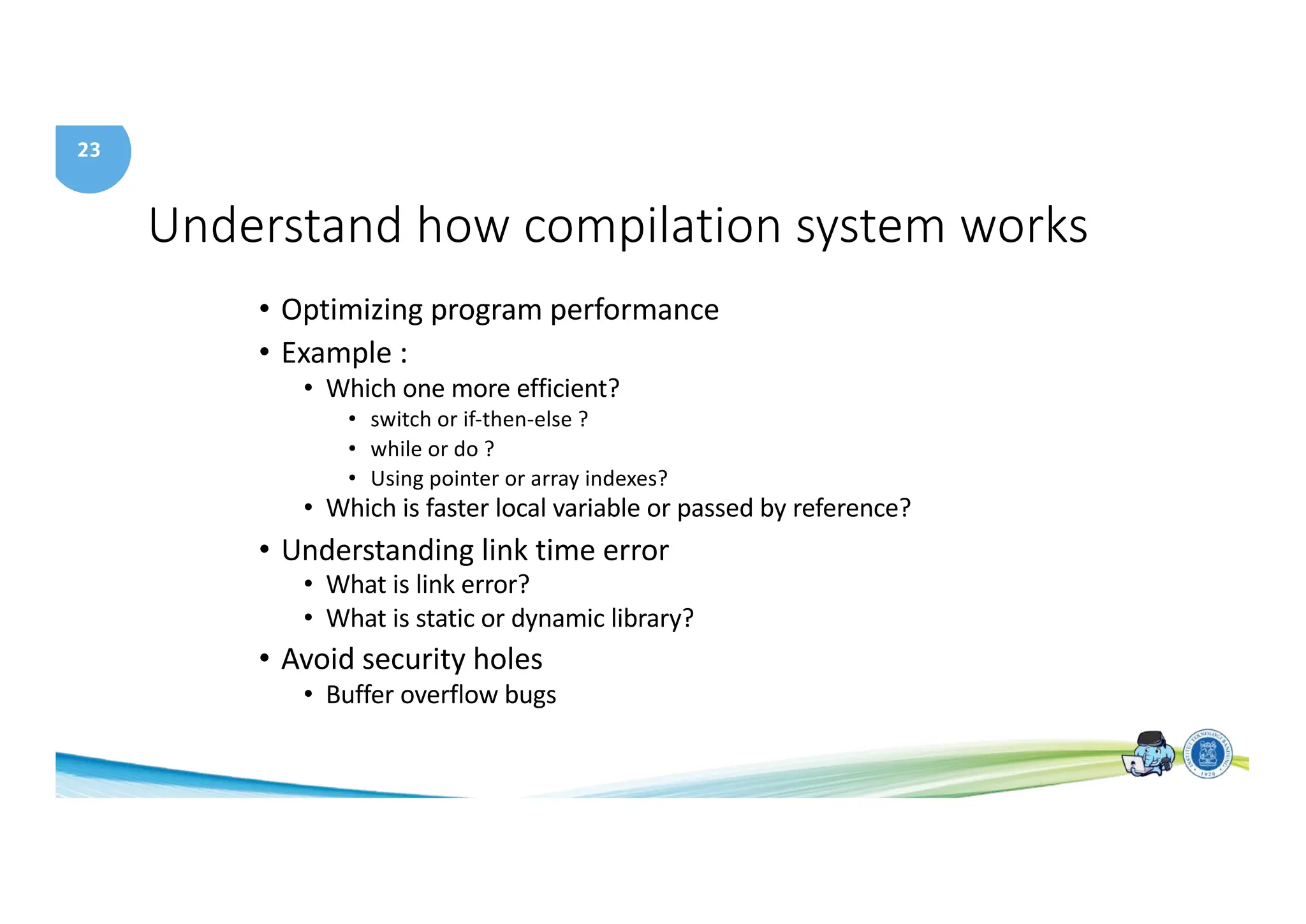 23
Understand how compilation system works
• Optimizing program performance
• Example :
• Which one more efficient?
• switch or if-then-else ?
• while or do ?
• Using pointer or array indexes?
• Which is faster local variable or passed by reference?
• Understanding link time error
• What is link error?
• What is static or dynamic library?
• Avoid security holes
• Buffer overflow bugs
 