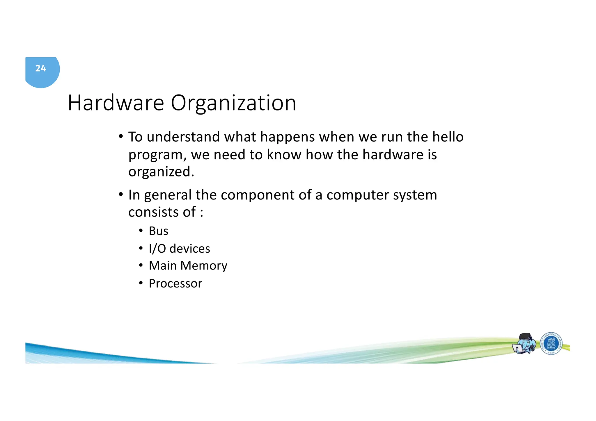 24
Hardware Organization
• To understand what happens when we run the hello
program, we need to know how the hardware is
organized.
• In general the component of a computer system
consists of :
• Bus
• I/O devices
• Main Memory
• Processor
 