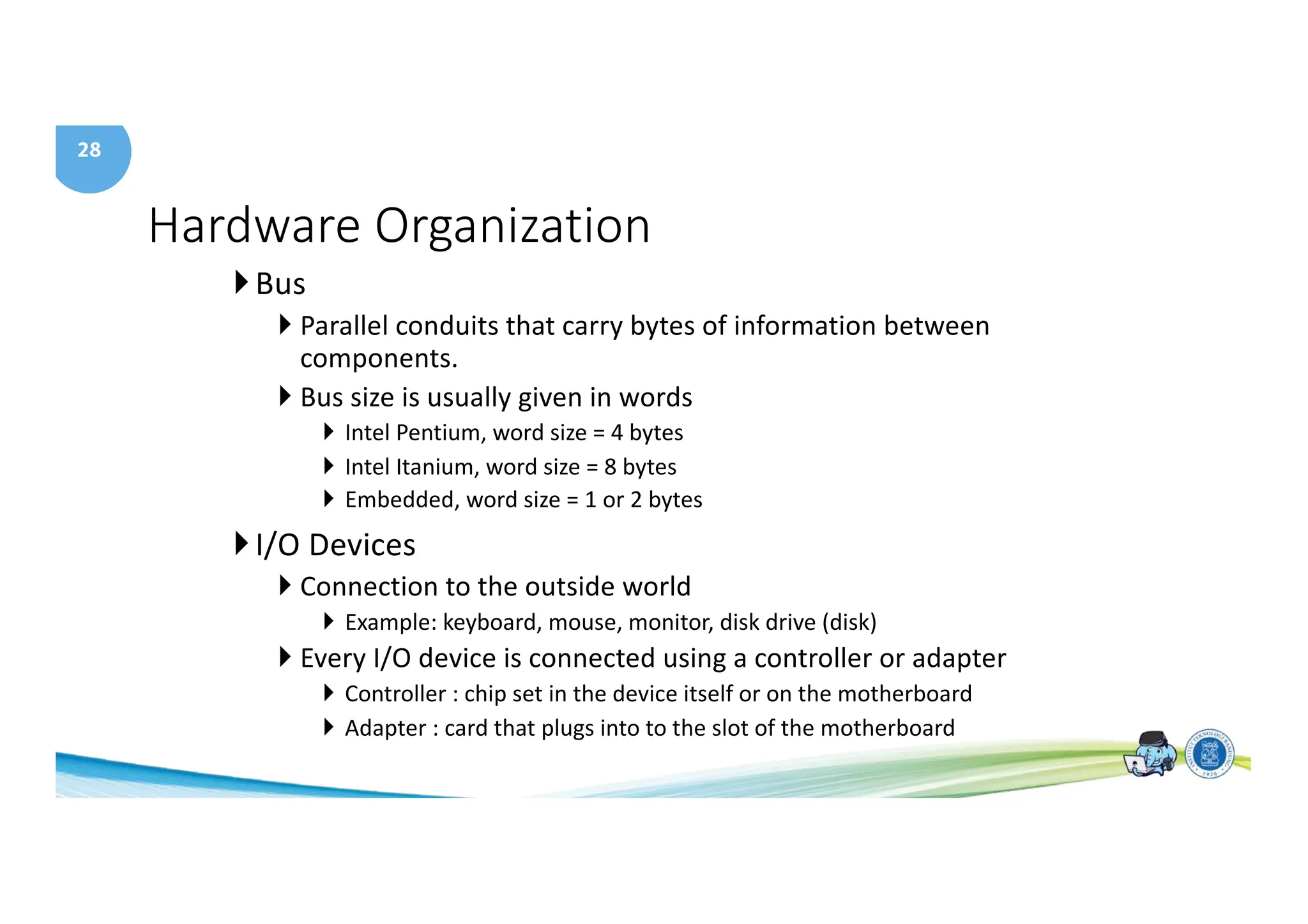 28
Hardware Organization
}Bus
} Parallel conduits that carry bytes of information between
components.
} Bus size is usually given in words
} Intel Pentium, word size = 4 bytes
} Intel Itanium, word size = 8 bytes
} Embedded, word size = 1 or 2 bytes
}I/O Devices
} Connection to the outside world
} Example: keyboard, mouse, monitor, disk drive (disk)
} Every I/O device is connected using a controller or adapter
} Controller : chip set in the device itself or on the motherboard
} Adapter : card that plugs into to the slot of the motherboard
 