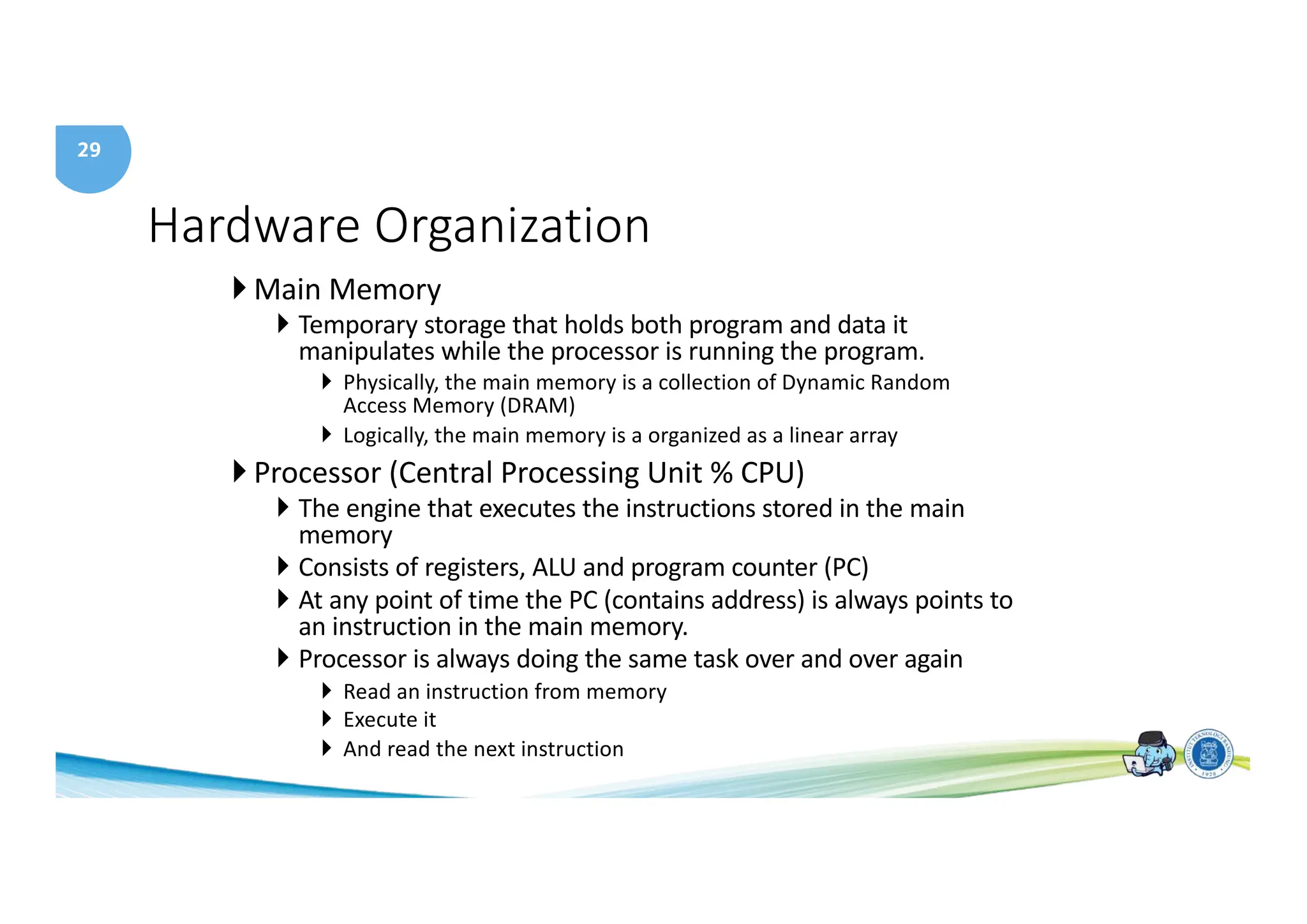 29
Hardware Organization
} Main Memory
} Temporary storage that holds both program and data it
manipulates while the processor is running the program.
} Physically, the main memory is a collection of Dynamic Random
Access Memory (DRAM)
} Logically, the main memory is a organized as a linear array
} Processor (Central Processing Unit % CPU)
} The engine that executes the instructions stored in the main
memory
} Consists of registers, ALU and program counter (PC)
} At any point of time the PC (contains address) is always points to
an instruction in the main memory.
} Processor is always doing the same task over and over again
} Read an instruction from memory
} Execute it
} And read the next instruction
 