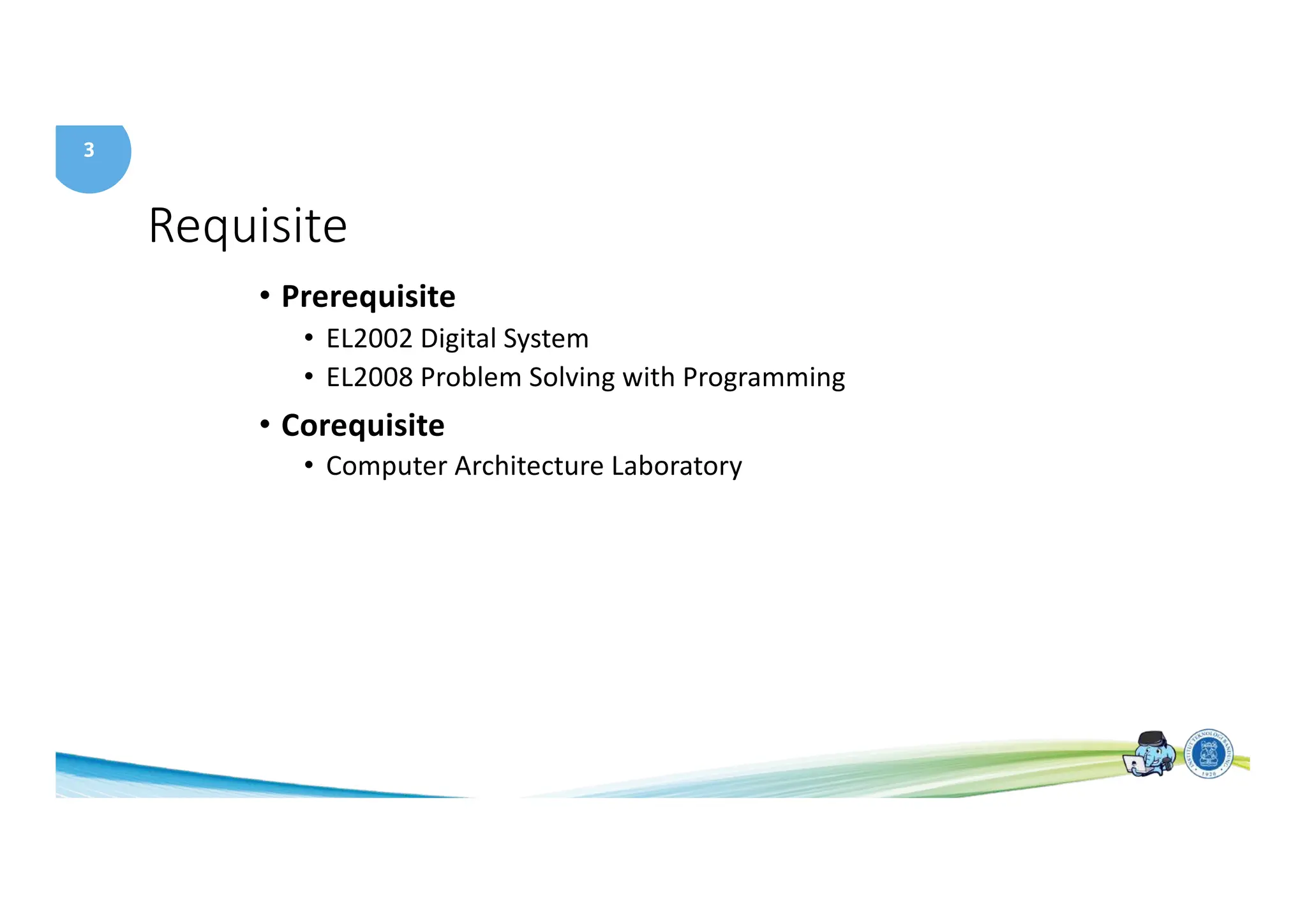 3
Requisite
• Prerequisite
• EL2002 Digital System
• EL2008 Problem Solving with Programming
• Corequisite
• Computer Architecture Laboratory
 