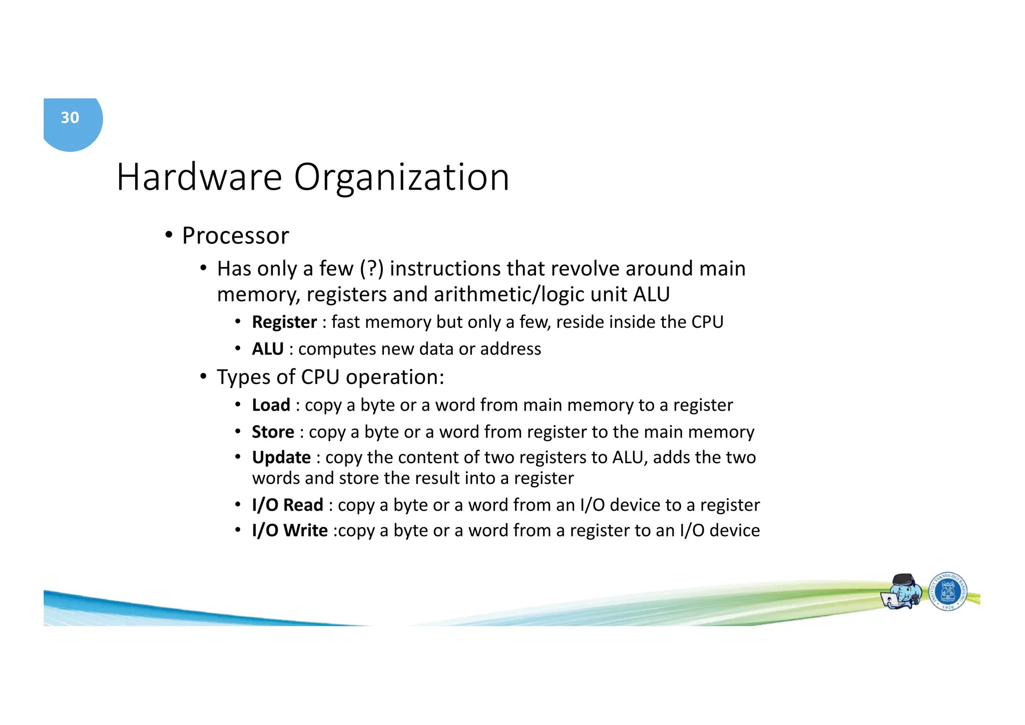 30
Hardware Organization
• Processor
• Has only a few (?) instructions that revolve around main
memory, registers and arithmetic/logic unit ALU
• Register : fast memory but only a few, reside inside the CPU
• ALU : computes new data or address
• Types of CPU operation:
• Load : copy a byte or a word from main memory to a register
• Store : copy a byte or a word from register to the main memory
• Update : copy the content of two registers to ALU, adds the two
words and store the result into a register
• I/O Read : copy a byte or a word from an I/O device to a register
• I/O Write :copy a byte or a word from a register to an I/O device
 