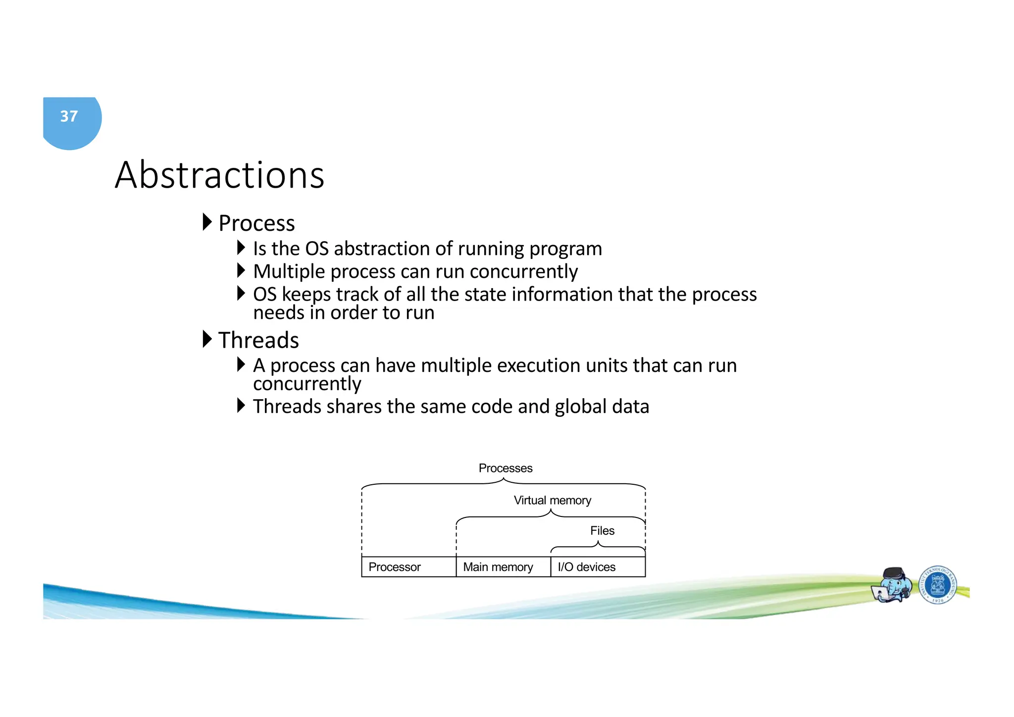 37
Abstractions
} Process
} Is the OS abstraction of running program
} Multiple process can run concurrently
} OS keeps track of all the state information that the process
needs in order to run
} Threads
} A process can have multiple execution units that can run
concurrently
} Threads shares the same code and global data
Processor Main memory I/O devices
Processes
Files
Virtual memory
 