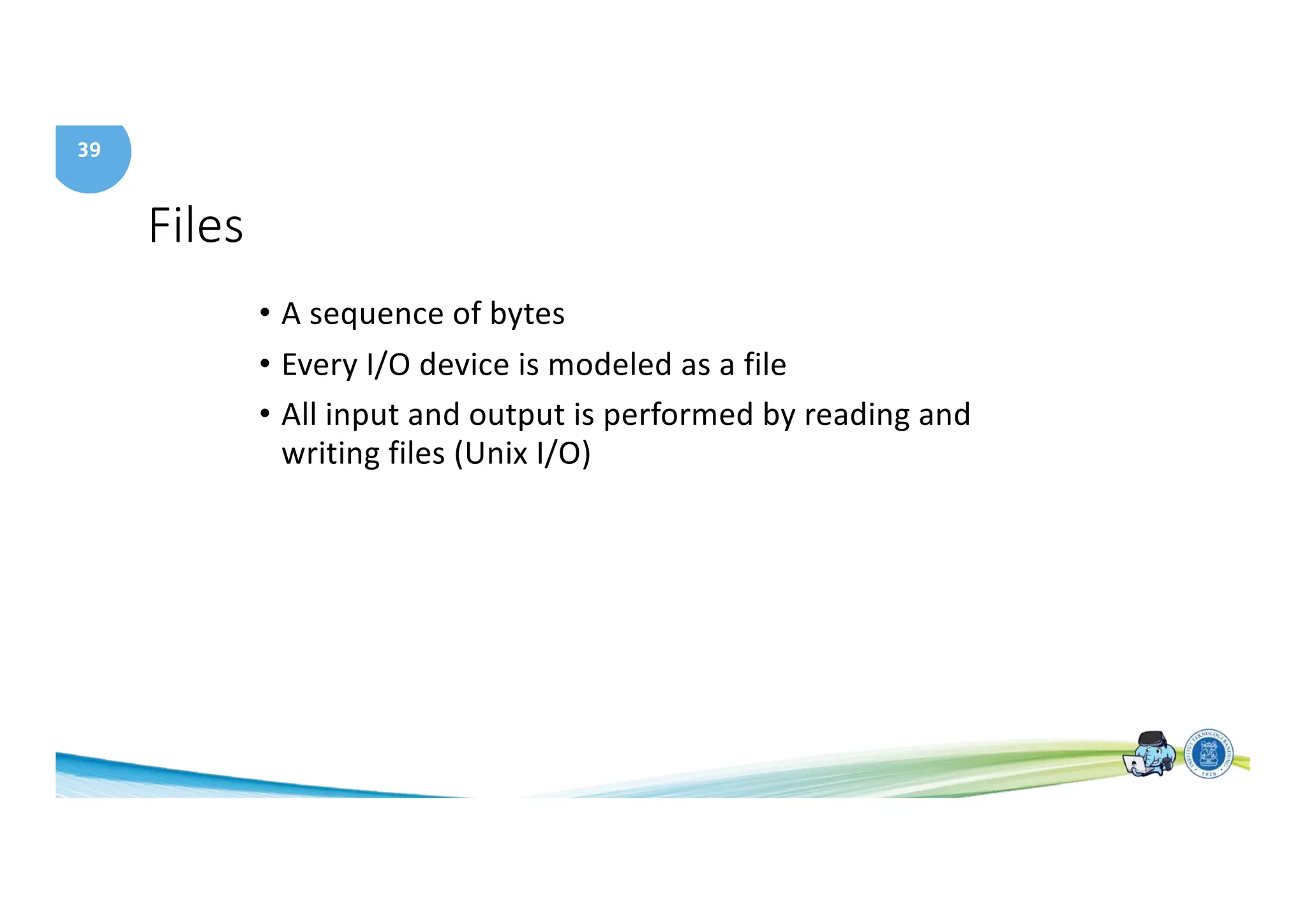 39
Files
• A sequence of bytes
• Every I/O device is modeled as a file
• All input and output is performed by reading and
writing files (Unix I/O)
 