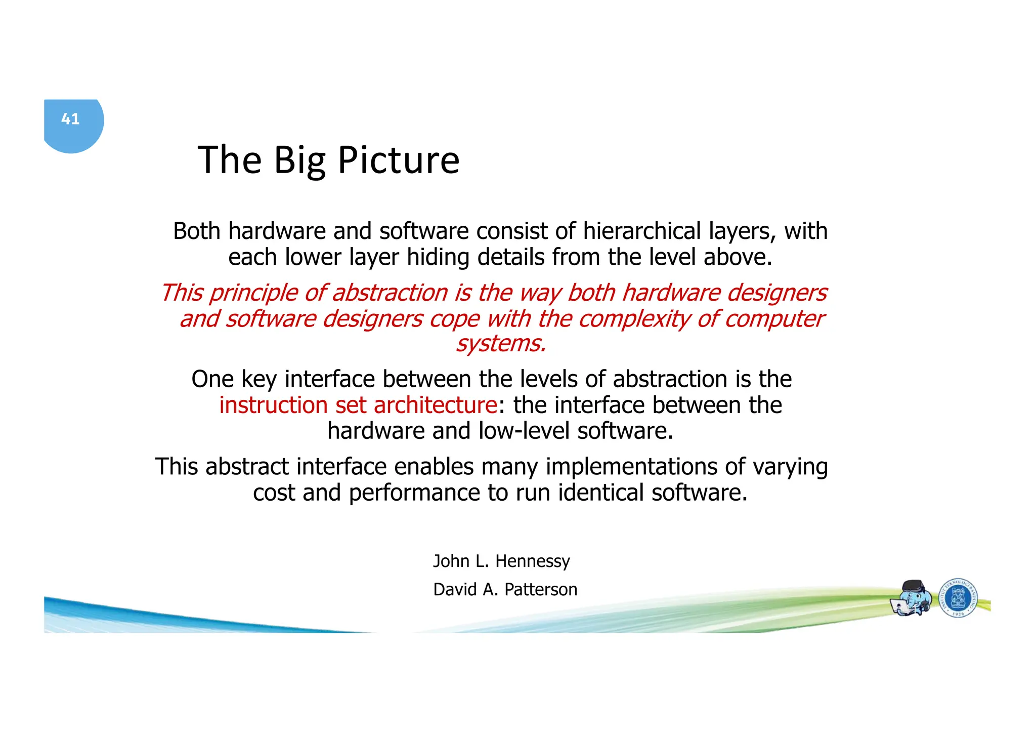 41
The Big Picture
41
Both hardware and software consist of hierarchical layers, with
each lower layer hiding details from the level above.
This principle of abstraction is the way both hardware designers
and software designers cope with the complexity of computer
systems.
One key interface between the levels of abstraction is the
instruction set architecture: the interface between the
hardware and low-level software.
This abstract interface enables many implementations of varying
cost and performance to run identical software.
John L. Hennessy
David A. Patterson
 