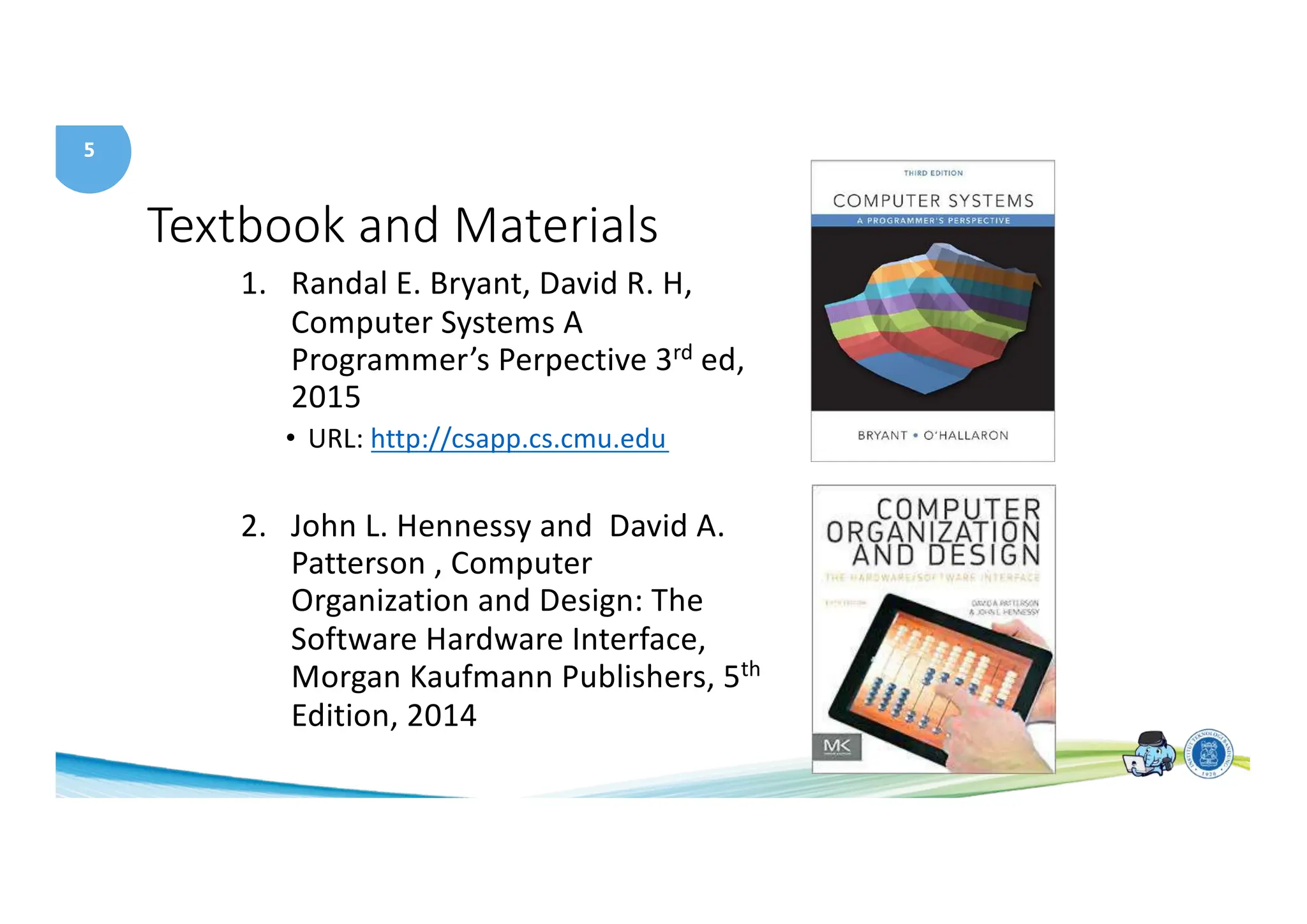 5
Textbook and Materials
1. Randal E. Bryant, David R. H,
Computer Systems A
Programmer’s Perpective 3rd ed,
2015
• URL: http://csapp.cs.cmu.edu
2. John L. Hennessy and David A.
Patterson , Computer
Organization and Design: The
Software Hardware Interface,
Morgan Kaufmann Publishers, 5th
Edition, 2014
 