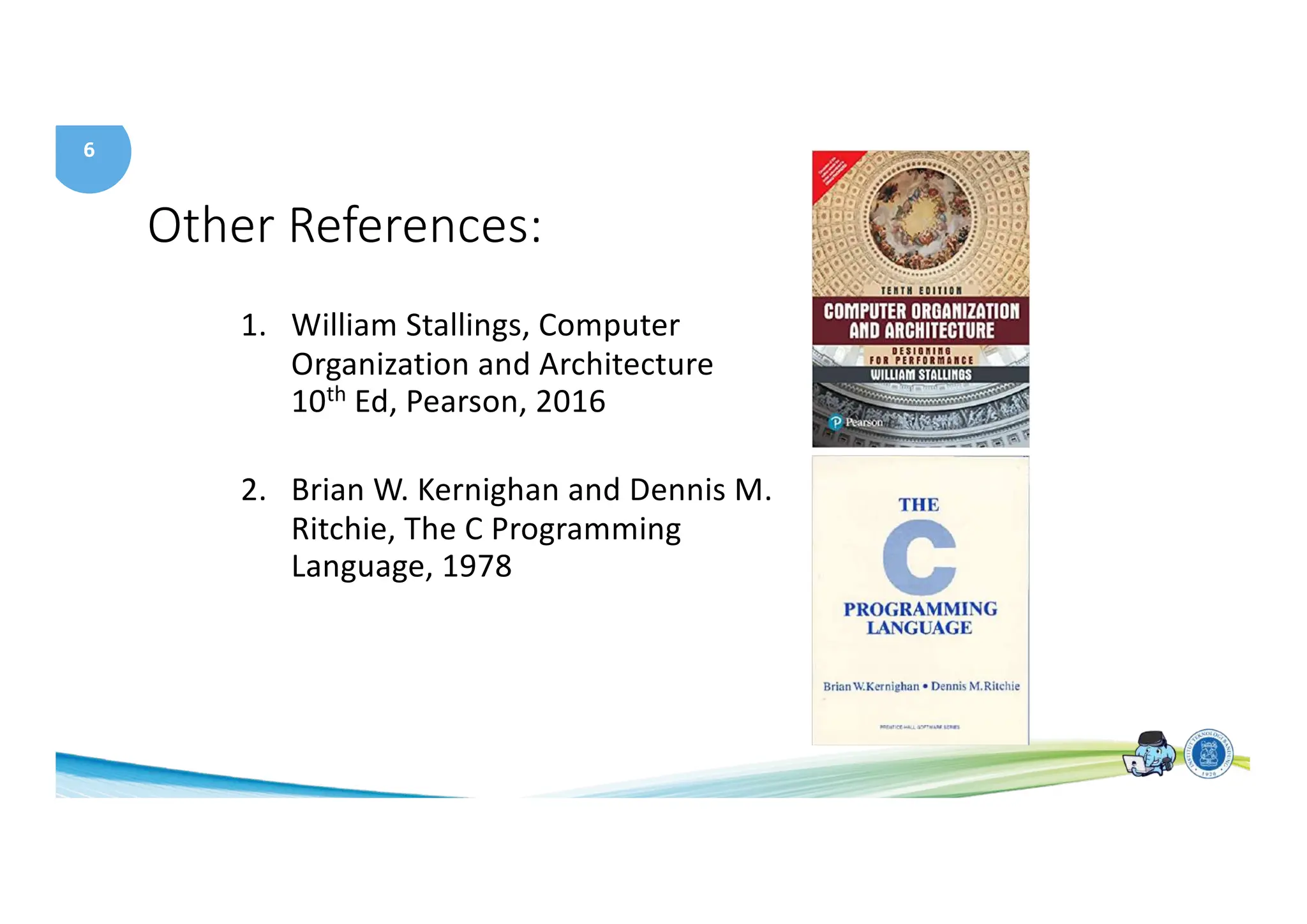 6
Other References:
1. William Stallings, Computer
Organization and Architecture
10th Ed, Pearson, 2016
2. Brian W. Kernighan and Dennis M.
Ritchie, The C Programming
Language, 1978
 