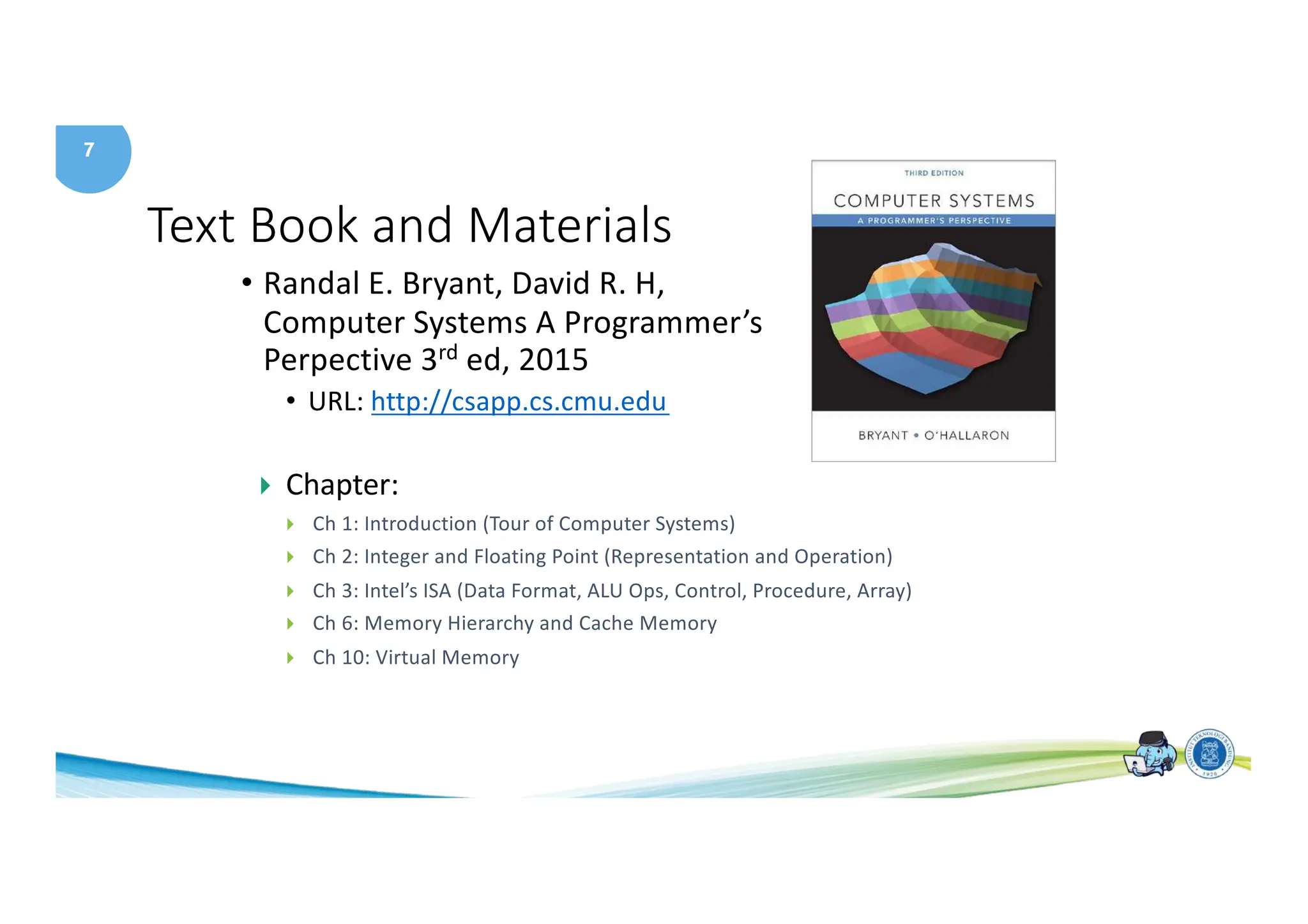 7
Text Book and Materials
• Randal E. Bryant, David R. H,
Computer Systems A Programmer’s
Perpective 3rd ed, 2015
• URL: http://csapp.cs.cmu.edu
} Chapter:
} Ch 1: Introduction (Tour of Computer Systems)
} Ch 2: Integer and Floating Point (Representation and Operation)
} Ch 3: Intel’s ISA (Data Format, ALU Ops, Control, Procedure, Array)
} Ch 6: Memory Hierarchy and Cache Memory
} Ch 10: Virtual Memory
 