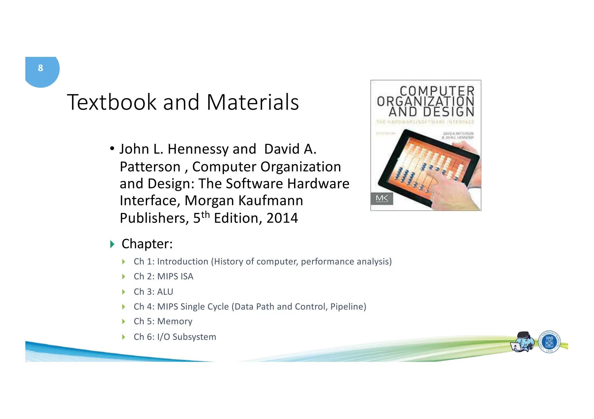 8
Textbook and Materials
• John L. Hennessy and David A.
Patterson , Computer Organization
and Design: The Software Hardware
Interface, Morgan Kaufmann
Publishers, 5th Edition, 2014
} Chapter:
} Ch 1: Introduction (History of computer, performance analysis)
} Ch 2: MIPS ISA
} Ch 3: ALU
} Ch 4: MIPS Single Cycle (Data Path and Control, Pipeline)
} Ch 5: Memory
} Ch 6: I/O Subsystem
 