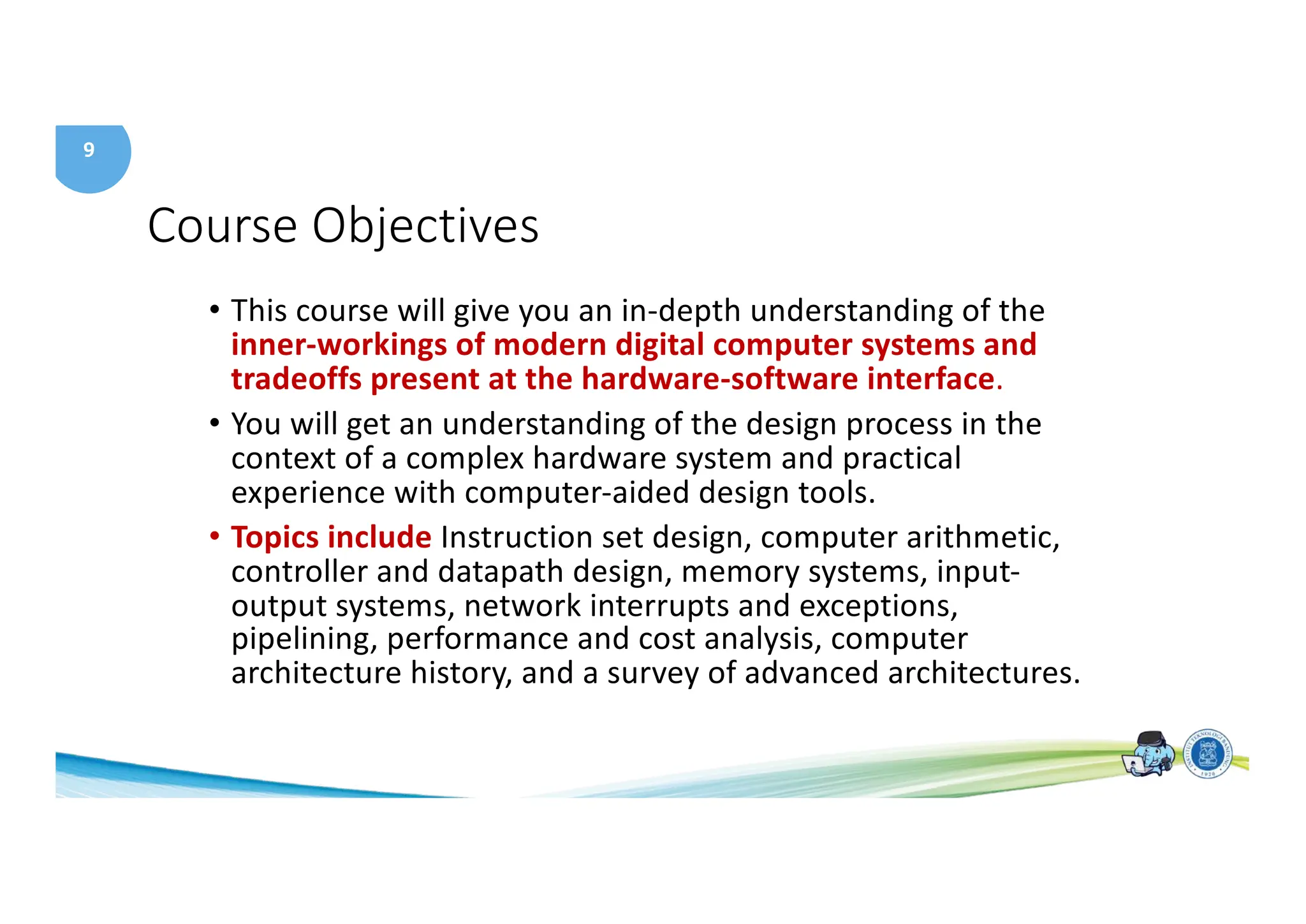 9
Course Objectives
• This course will give you an in-depth understanding of the
inner-workings of modern digital computer systems and
tradeoffs present at the hardware-software interface.
• You will get an understanding of the design process in the
context of a complex hardware system and practical
experience with computer-aided design tools.
• Topics include Instruction set design, computer arithmetic,
controller and datapath design, memory systems, input-
output systems, network interrupts and exceptions,
pipelining, performance and cost analysis, computer
architecture history, and a survey of advanced architectures.
 