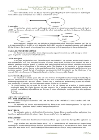 International Journal of Modern Engineering Research (IJMER)
www.ijmer.com Vol. 3, Issue. 4, Jul - Aug. 2013 pp-2514-2521 ISSN: 2249-6645
www.ijmer.com 2517 | Page
1. Admin
He/she enters into the mobile sink they are end mobile agents who participate in the communication .mobile agents
passes /submits query to anonymizer and it sends to location-based service.
2. Anonymizer
It is an interface between user i.e. mobile agent and main server .It receives messages from user and signals to
LBS/BS and then passes information to mobile nodes.It also selects local database and checks the databases for localization
of mobile agents.
Mobile user (MU), issues the query and public key to the nearby anonymizer, Anonymizer passes the query and key
to the base station (BS). As the LBS server is deployed at the BS, LBS processes the query and returns the result back to the
BS , the BS knows that the user is in its region and gives a active signal to all the anonymizers in that particular region.
3. LBS (LOCATION BASED SERVER)
It is the main server acts as a base station and processes the requests from clients and sends message to mobile
agents. It signals the anonymizer about mobile locations.
Overall Description
In this paper, we presented a novel load-balancing law for cooperative CDN networks. We first defined a model of
such networks based on a fluid flow characterization. We hence moved to the definition of an algorithm that aims at
achieving load balancing in the network by removing local queue instability conditions through redistribution of potential
excess traffic to the set of neighbors of the congested server. The algorithm is first introduced in its time-continuous
formulation and then put in a discrete version specifically conceived for its actual implementation and deployment in an
operational scenario. Through the help of simulations, we demonstrated both the scalability and the effectiveness of our
proposal, which outperforms most of the potential alternatives that have been proposed in the past.
External Interface Requirements
The only link to an external system is the link to the Historical Society (HS) Database to verify the membership of a
Reviewer. The Editor believes that a society member is much more likely to be an effective reviewer and has imposed a
membership requirement for a Reviewer. The HS Database fields of interest to the Web Publishing Systems are member‟s
name, membership (ID) number, and email address (an optional field for the HS Database).
 The Assign Reviewer use case sends the Reviewer ID to the HS Database and a Boolean is returned denoting
membership status. The Update Reviewer use case requests a list of member names, membership numbers and
(optional) email addresses when adding a new Reviewer. It returns a Boolean for membership status when updating a
Reviewer.
 Product Functions
Logical database requirement
DATA BASE ARCHITECTURE
There are three types of architecture: ONE TIER ARCHITECTURE TWO-TIERED THREE-TIERED ONE TIER
ARCHITECTURE
The application and the data reside together logically. These are not usually database programs. The logic and its
data reside together. Figure below shows a model of a single-tier application.
TWO-TIERED
The application resides in a different logical location than the data. These are usually database applications. Most
client/Server applications fit into this category. figure shows a model of a two-tier application.
THREE-TIERED
In a three-tiered system, the application resides in a different logical location than the logic of the application and
the data.
To put it another way, the client software makes a call to a remote service. that remote service is responsible for
interacting with the data and responding to the client. the client has no knowledge of how and where the data is stored. All it
knows about is the remote service has no knowledge of the clients that will be calling it. It only knows about the data.
Anonymizer
Anonymizer
Location based
server
 
