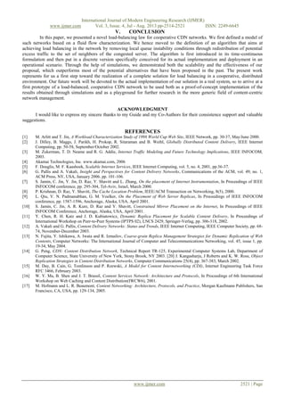 International Journal of Modern Engineering Research (IJMER)
www.ijmer.com Vol. 3, Issue. 4, Jul - Aug. 2013 pp-2514-2521 ISSN: 2249-6645
www.ijmer.com 2521 | Page
V. CONCLUSION
In this paper, we presented a novel load-balancing law for cooperative CDN networks. We first defined a model of
such networks based on a fluid flow characterization. We hence moved to the definition of an algorithm that aims at
achieving load balancing in the network by removing local queue instability conditions through redistribution of potential
excess traffic to the set of neighbors of the congested server. The algorithm is first introduced in its time-continuous
formulation and then put in a discrete version specifically conceived for its actual implementation and deployment in an
operational scenario. Through the help of simulations, we demonstrated both the scalability and the effectiveness of our
proposal, which outperforms most of the potential alternatives that have been proposed in the past. The present work
represents for us a first step toward the realization of a complete solution for load balancing in a cooperative, distributed
environment. Our future work will be devoted to the actual implementation of our solution in a real system, so to arrive at a
first prototype of a load-balanced, cooperative CDN network to be used both as a proof-of-concept implementation of the
results obtained through simulations and as a playground for further research in the more generic field of content-centric
network management.
ACKNOWLEDGMENT
I would like to express my sincere thanks to my Guide and my Co-Authors for their consistence support and valuable
suggestions.
REFERENCES
[1] M. Arlitt and T. Jin, A Workload Characterization Study of 1998 World Cup Web Site, IEEE Network, pp. 30-37, May/June 2000.
[2] J. Dilley, B. Maggs, J. Parikh, H. Prokop, R. Sitaraman and B. Weihl, Globally Distributed Content Delivery, IEEE Internet
Computing, pp. 50-58, September/October 2002.
[3] M. Zukerman, T. D. Neame and R. G. Addie, Internet Traffic Modeling and Future Technology Implications, IEEE INFOCOM,
2003.
[4] Akamai Technologies, Inc. www.akamai.com, 2006
[5] F. Douglis, M. F. Kaashoek, Scalable Internet Services, IEEE Internet Computing, vol. 5, no. 4, 2001, pp.36-37.
[6] G. Pallis and A. Vakali, Insight and Perspectives for Content Delivery Networks, Communications of the ACM, vol. 49, no. 1,
ACM Press, NY, USA, January 2006. pp. 101-106.
[7] S. Jamin, C. Jin, Y. Jin, D. Raz, Y. Shavitt and L. Zhang, On the placement of Internet Instrumentation, In Proceedings of IEEE
INFOCOM conference, pp. 295-304, Tel-Aviv, Israel, March 2000.
[8] P. Krishnan, D. Raz, Y. Shavitt, The Cache Location Problem, IEEE/ACM Transaction on Networking, 8(5), 2000.
[9] L. Qiu, V. N. Padmanabhan, G. M. Voelker, On the Placement of Web Server Replicas, In Proceedings of IEEE INFOCOM
conference, pp. 1587-1596, Anchorage, Alaska, USA, April 2001.
[10] S. Jamin, C. Jin, A. R. Kure, D. Raz and Y. Shavitt, Constrained Mirror Placement on the Internet, In Proceedings of IEEE
INFOCOM Conference, Anchorage, Alaska, USA, April 2001.
[11] Y. Chen, R. H. Katz and J. D. Kubiatowicz, Dynamic Replica Placement for Scalable Content Delivery, In Proceedings of
International Workshop on Peer-to-Peer Systems (IPTPS 02), LNCS 2429, Springer-Verlag, pp. 306-318, 2002.
[12] A. Vakali and G. Pallis, Content Delivery Networks: Status and Trends, IEEE Internet Computing, IEEE Computer Society, pp. 68-
74, November-December 2003.
[13] N. Fujita, Y. Ishikawa, A. Iwata and R. Izmailov, Coarse-grain Replica Management Strategies for Dynamic Replication of Web
Contents, Computer Networks: The International Journal of Computer and Telecommunications Networking, vol. 45, issue 1, pp.
19-34, May 2004.
[14] G. Peng, CDN: Content Distribution Network, Technical Report TR-125, Experimental Computer Systems Lab, Department of
Computer Science, State University of New York, Stony Brook, NY 2003. [20] J. Kangasharju, J Roberts and K. W. Ross, Object
Replication Strategies in Content Distribution Networks, Computer Communications 25(4), pp. 367-383, March 2002.
[15] M. Day, B. Cain, G. Tomlinson and P. Rzewski, A Model for Content Internetworking (CDI), Internet Engineering Task Force
RFC 3466, February 2003.
[16] W. Y. Ma, B. Shen and J. T. Brassil, Content Services Network: Architecture and Protocols, In Proceedings of 6th International
Workshop on Web Caching and Content Distribution(IWCW6), 2001.
[17] M. Hofmann and L. R. Beaumont, Content Networking: Architecture, Protocols, and Practice, Morgan Kaufmann Publishers, San
Francisco, CA, USA, pp. 129-134, 2005.
 