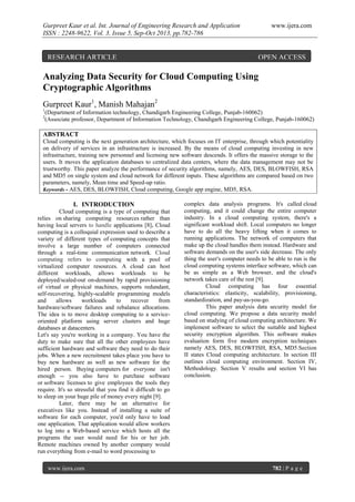 Gurpreet Kaur et al. Int. Journal of Engineering Research and Application
ISSN : 2248-9622, Vol. 3, Issue 5, Sep-Oct 2013, pp.782-786

RESEARCH ARTICLE

www.ijera.com

OPEN ACCESS

Analyzing Data Security for Cloud Computing Using
Cryptographic Algorithms
Gurpreet Kaur1, Manish Mahajan2
1
2

(Department of Information technology, Chandigarh Engineering College, Punjab-160062)
(Associate professor, Department of Information Technology, Chandigarh Engineering College, Punjab-160062)

ABSTRACT
Cloud computing is the next generation architecture, which focuses on IT enterprise, through which potentiality
on delivery of services in an infrastructure is increased. By the means of cloud computing investing in new
infrastructure, training new personnel and licensing new software descends. It offers the massive storage to the
users. It moves the application databases to centralized data centers, where the data management may not be
trustworthy. This paper analyze the performance of security algorithms, namely, AES, DES, BLOWFISH, RSA
and MD5 on single system and cloud network for different inputs. These algorithms are compared based on two
parameters, namely, Mean time and Speed-up ratio.
Keywords - AES, DES, BLOWFISH, Cloud computing, Google app engine, MD5, RSA.

I. INTRODUCTION
Cloud computing is a type of computing that
relies on sharing computing resources rather than
having local servers to handle applications [8]. Cloud
computing is a colloquial expression used to describe a
variety of different types of computing concepts that
involve a large number of computers connected
through a real-time communication network. Cloud
computing refers to computing with a pool of
virtualized computer resources. A cloud can host
different workloads, allows workloads to be
deployed/scaled-out on-demand by rapid provisioning
of virtual or physical machines, supports redundant,
self-recovering, highly-scalable programming models
and
allows
workloads
to
recover
from
hardware/software failures and rebalance allocations.
The idea is to move desktop computing to a serviceoriented platform using server clusters and huge
databases at datacenters.
Let's say you're working in a company. You have the
duty to make sure that all the other employees have
sufficient hardware and software they need to do their
jobs. When a new recruitment takes place you have to
buy new hardware as well as new software for the
hired person. Buying computers for everyone isn't
enough -- you also have to purchase software
or software licenses to give employees the tools they
require. It's so stressful that you find it difficult to go
to sleep on your huge pile of money every night [9].
Later, there may be an alternative for
executives like you. Instead of installing a suite of
software for each computer, you'd only have to load
one application. That application would allow workers
to log into a Web-based service which hosts all the
programs the user would need for his or her job.
Remote machines owned by another company would
run everything from e-mail to word processing to
www.ijera.com

complex data analysis programs. It's called cloud
computing, and it could change the entire computer
industry. In a cloud computing system, there's a
significant workload shift. Local computers no longer
have to do all the heavy lifting when it comes to
running applications. The network of computers that
make up the cloud handles them instead. Hardware and
software demands on the user's side decrease. The only
thing the user's computer needs to be able to run is the
cloud computing systems interface software, which can
be as simple as a Web browser, and the cloud's
network takes care of the rest [9].
Cloud computing has four essential
characteristics: elasticity, scalability, provisioning,
standardization, and pay-as-you-go.
This paper analysis data security model for
cloud computing. We propose a data security model
based on studying of cloud computing architecture. We
implement software to select the suitable and highest
security encryption algorithm. This software makes
evaluation form five modern encryption techniques
namely AES, DES, BLOWFISH, RSA, MD5.Section
II states Cloud computing architecture. In section III
outlines cloud computing environment. Section IV,
Methodology. Section V results and section VI has
conclusion.

782 | P a g e

 