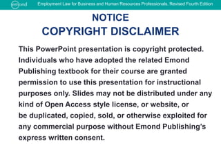 This PowerPoint presentation is copyright protected.
Individuals who have adopted the related Emond
Publishing textbook for their course are granted
permission to use this presentation for instructional
purposes only. Slides may not be distributed under any
kind of Open Access style license, or website, or
be duplicated, copied, sold, or otherwise exploited for
any commercial purpose without Emond Publishing’s
express written consent.
NOTICE
COPYRIGHT DISCLAIMER
Employment Law for Business and Human Resources Professionals, Revised Fourth Edition
 