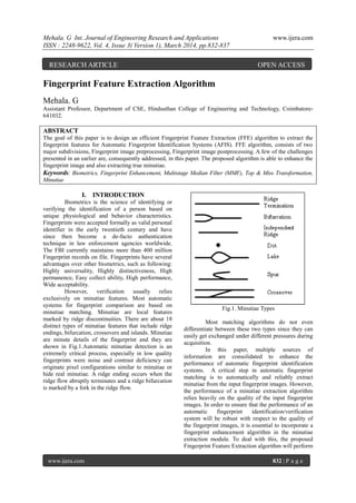 Mehala. G Int. Journal of Engineering Research and Applications www.ijera.com
ISSN : 2248-9622, Vol. 4, Issue 3( Version 1), March 2014, pp.832-837
www.ijera.com 832 | P a g e
Fingerprint Feature Extraction Algorithm
Mehala. G
Assistant Professor, Department of CSE, Hindusthan College of Engineering and Technology, Coimbatore-
641032.
ABSTRACT
The goal of this paper is to design an efficient Fingerprint Feature Extraction (FFE) algorithm to extract the
fingerprint features for Automatic Fingerprint Identification Systems (AFIS). FFE algorithm, consists of two
major subdivisions, Fingerprint image preprocessing, Fingerprint image postprocessing. A few of the challenges
presented in an earlier are, consequently addressed, in this paper. The proposed algorithm is able to enhance the
fingerprint image and also extracting true minutiae.
Keywords: Biometrics, Fingerprint Enhancement, Multistage Median Filter (MMF), Top & Miss Transformation,
Minutiae
I. INTRODUCTION
Biometrics is the science of identifying or
verifying the identification of a person based on
unique physiological and behavior characteristics.
Fingerprints were accepted formally as valid personal
identifier in the early twentieth century and have
since then become a de-facto authentication
technique in law enforcement agencies worldwide.
The FBI currently maintains more than 400 million
Fingerprint records on file. Fingerprints have several
advantages over other biometrics, such as following:
Highly universality, Highly distinctiveness, High
permanence, Easy collect ability, High performance,
Wide acceptability.
However, verification usually relies
exclusively on minutiae features. Most automatic
systems for fingerprint comparison are based on
minutiae matching. Minutiae are local features
marked by ridge discontinuities. There are about 18
distinct types of minutiae features that include ridge
endings, bifurcation, crossovers and islands. Minutiae
are minute details of the fingerprint and they are
shown in Fig.1.Automatic minutiae detection is an
extremely critical process, especially in low quality
fingerprints were noise and contrast deficiency can
originate pixel configurations similar to minutiae or
hide real minutiae. A ridge ending occurs when the
ridge flow abruptly terminates and a ridge bifurcation
is marked by a fork in the ridge flow.
Fig.1. Minutiae Types
Most matching algorithms do not even
differentiate between these two types since they can
easily get exchanged under different pressures during
acquisition.
In this paper, multiple sources of
information are consolidated to enhance the
performance of automatic fingerprint identification
systems. A critical step in automatic fingerprint
matching is to automatically and reliably extract
minutiae from the input fingerprint images. However,
the performance of a minutiae extraction algorithm
relies heavily on the quality of the input fingerprint
images. In order to ensure that the performance of an
automatic fingerprint identification/verification
system will be robust with respect to the quality of
the fingerprint images, it is essential to incorporate a
fingerprint enhancement algorithm in the minutiae
extraction module. To deal with this, the proposed
Fingerprint Feature Extraction algorithm will perform
RESEARCH ARTICLE OPEN ACCESS
 