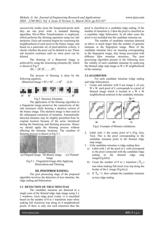 Mehala. G Int. Journal of Engineering Research and Applications www.ijera.com
ISSN : 2248-9622, Vol. 4, Issue 3( Version 1), March 2014, pp.832-837
www.ijera.com 835 | P a g e
successively erodes away the foreground pixels until
they are one pixel wide. A standard thinning
algorithm, Hit-or-Miss Transformation is employed,
which performs the thinning operation using two sub
iterations. Each sub iteration begins by examining the
neighbourhood of each pixel in the binary image, and
based on a particular set of pixel-deletion criteria, it
checks whether the pixel can be deleted or not. These
sub iteration continues until no more pixel can be
deleted.
The thinning of a Binarized image is
achieved by using the structuring elements{B} which
is shown in Fig.5.
{B} = {B1
,B2
,….…B8
}
The process of thinning is done by the
following equation,
(Binarized Image ¤ B1
) ¤ B2
…..¤ B8
(2.4)
B1
B2
……………………………….. … B8
Fig.5. Structure Elements
The application of the thinning algorithm to
a fingerprint image preserves the connectivity of the
ride structures while forming a skeleton version of
the binary image. This skeleton image is then used in
the subsequent extraction of minutiae. Automatically
detected minutiae may be slightly perturbed from its
original location because of the noise introduced
during the binarizing and thinning processes. Hence
we should apply the thinning process without
affecting the minutiae locations. The resultant of
thinning process is shown in Fig.5.1.
(a) Original image (b) Binary image (c) Thinned
image
Fig.5.1. Fingerprint Image after Applying
Binarization and Thinning
III. POSTPROCESSING:
The post processing stage of the proposed
algorithm involves the detection of true minutiae, the
ridge ending and bifurcation.
3.1 DETECTION OF TRUE MINUTIAE
The candidate minutiae are detected in a
single scan of the thinned ridge map image using 3 x
3 windows. Each ridge pixel (value 1) is classified
based on the number of 0 to 1 transitions meet when
making full clockwise trip along its 8 neighborhood
pixels. If there is only one such transition then the
pixel is classified as a candidate ridge ending. If the
number of transition is 3 then the pixel is classified as
a candidate ridge bifurcation. In all other cases the
pixel is not included into the candidate minutiae set.
The number of candidate minutiae detected
as above is much larger than the number of genuine
minutiae in the fingerprint image. Most of the
candidate minutiae have no meaning corresponding
to the fingerprint image, they being associated with
different false minutiae structures. The post
processing algorithm present in the following tests
the validity of each candidate minutiae by analyzing
the thinned ridge map image in W x W neighborhood
of the minutiae.
3.2 ALGORITHM
For each candidate minutiae (ridge ending
and ridge bifurcation):
1. Create and initialize with 0 am image L of size
W x W. each pixel of L corresponds to a pixel of
thinned image which is located in a W x W
neighborhood centered in the candidate minutiae.
Fig.6. Example of Minutia validations.
2. Label with -1 the center pixel of L (Fig. 6(a),
7(a)). This is the pixel corresponding to the
candidate minutiae point in the thinned ridge
map image.
3. if the candidate minutiae is ridge ending then:
a) Label with 1 all the pixel in L with correspond
to the pixel connected with the candidate ridge
ending in the thinned ridge map
image(Fig.6(b)).
b) Count the number of 0 to 1 transition ( 01 )
met when making full clock wise trip along the
border of the L image (Fig.6(c)).
c) If 01 =1, then validate the candidate minutiae
as true ridge ending.
 