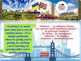 Навчання - це набагато більше,
ніж просто спосіб заробляння грошей –
це унікальна професія,
де, даючи - ви отримуєте,
навчаючи - ви вчитеся,
старіючи – молодієте душею.
Teaching is so much
more than just a way of
making money - it's a
unique profession
where by giving you're
getting, by teaching
you're learning, by
growing older you're
getting younger.
 