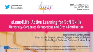 eLene4Life: Active Learning for Soft Skills
University-Corporate Connections and Cross-Fertilisation
Deborah Arnold, AUNEGe, France
Mirela Mazalu, European University Colleges Association, Belgium
Matteo Uggeri, Fondazione Politecnico di Milano, Italy
The European Commission support for the production of this publication does not constitute an endorsement of the contents which reflects the
views only of the authors, and the Commission cannot be held responsible for any use which may be made of the information contained therein.
This project No. 2018-1-FR01-KA203-047829 has been funded by Erasmus + programme of the European Union.
EDEN Annual Conference
June 16th-19th 2019
Bruges, Belgium
@DebJArnold
@eLene2learn
 