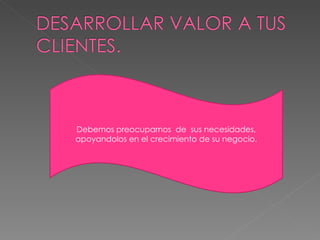 Debemos preocuparnos de sus necesidades, apoyandolos en el crecimiento de su negocio.