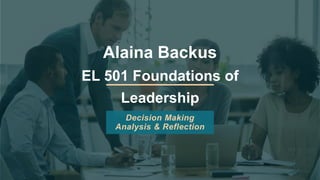 Alaina Backus
EL 501 Foundations of
Leadership
Decision Making
Analysis & Reflection
 