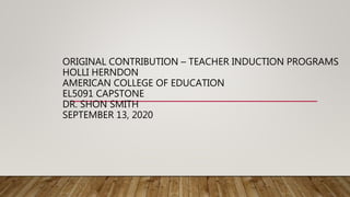 ORIGINAL CONTRIBUTION – TEACHER INDUCTION PROGRAMS
HOLLI HERNDON
AMERICAN COLLEGE OF EDUCATION
EL5091 CAPSTONE
DR. SHON SMITH
SEPTEMBER 13, 2020
 