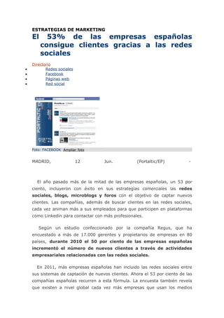 ESTRATEGIAS DE MARKETING
    El     53% de las empresas españolas
         consigue clientes gracias a las redes
         sociales
    Directorio
•          Redes sociales
•          Facebook
•          Páginas web
•          Red social




    Foto: FACEBOOK Ampliar foto


    MADRID,                 12       Jun.            (Portaltic/EP)          -



      El año pasado más de la mitad de las empresas españolas, un 53 por
    ciento, incluyeron con éxito en sus estrategias comerciales las redes
    sociales, blogs, microblogs y foros con el objetivo de captar nuevos
    clientes. Las compañías, además de buscar clientes en las redes sociales,
    cada vez animan más a sus empleados para que participen en plataformas
    como Linkedin para contactar con más profesionales.

       Según un estudio confeccionado por la compañía Regus, que ha
    encuestado a más de 17.000 gerentes y propietarios de empresas en 80
    países, durante 2010 el 50 por ciento de las empresas españolas
    incrementó el número de nuevos clientes a través de actividades
    empresariales relacionadas con las redes sociales.

      En 2011, más empresas españolas han incluido las redes sociales entre
    sus sistemas de captación de nuevos clientes. Ahora el 53 por ciento de las
    compañías españolas recurren a esta fórmula. La encuesta también revela
    que existen a nivel global cada vez más empresas que usan los medios
 