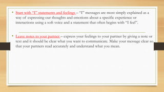 • Start with “I” statements and feelings – “I” messages are most simply explained as a
way of expressing our thoughts and emotions about a specific experience or
interactions using a soft voice and a statement that often begins with “I feel”.
• Leave notes to your partner – express your feelings to your partner by giving a note or
text and it should be clear what you want to communicate. Make your message clear so
that your partners read accurately and understand what you mean.
 