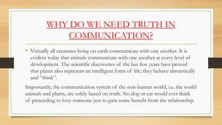 WHY DO WE NEED TRUTH IN
COMMUNICATION?
• Virtually all creatures living on earth communicate with one another. It is
evident today that animals communicate with one another at every level of
development. The scientific discoveries of the last few years have proved
that plants also represent an intelligent form of life; they behave altruistically
and “think”.
Importantly, the communication system of the non-human world, i.e. the world
animals and plants, are solely based on truth. No dog or cat would ever think
of pretending to love someone just to gain some benefit from the relationship.
 