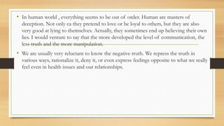 • In human world , everything seems to be out of order. Human are masters of
deception. Not only ca they pretend to love or be loyal to others, but they are also
very good at lying to themselves. Actually, they sometimes end up believing their own
lies. I would venture to say that the more developed the level of communication, the
less truth and the more manipulation.
• We are usually very reluctant to know the negative truth. We repress the truth in
various ways, rationalize it, deny it, or even express feelings opposite to what we really
feel even in health issues and our relationships.
 